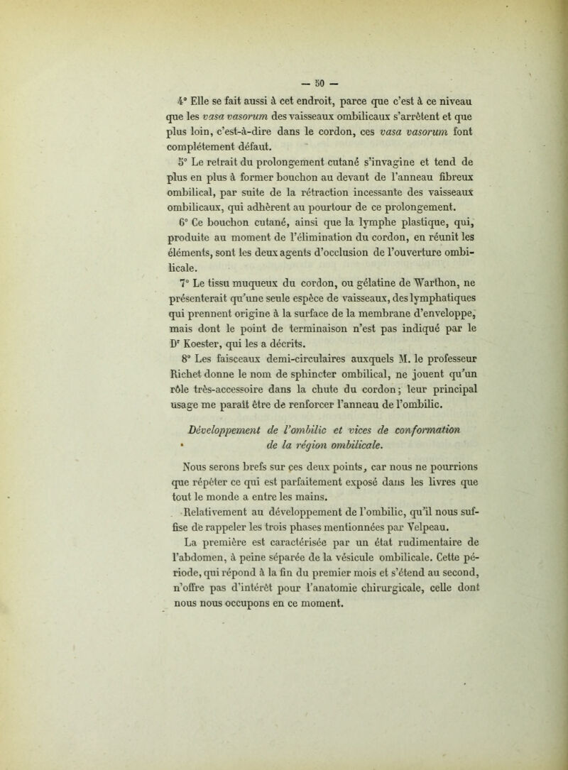 4° Elle se fait aussi à cet endroit, parce que c’est à ce niveau que les vasa vasorum des vaisseaux ombilicaux s’arrêtent et que plus loin, c’est-à-dire dans le cordon, ces vasa vasorum font complètement défaut. 5° Le retrait du prolongement cutané s’invagine et tend de plus en plus à former bouchon au devant de l’anneau fibreux ombilical, par suite de la rétraction incessante des vaisseaux ombilicaux, qui adhèrent au pourtour de ce prolongement. 6° Ce bouchon cutané, ainsi que la lymphe plastique, qui, produite au moment de l’élimination du cordon, en réunit les éléments, sont les deux agents d’occlusion de l’ouverture ombi- licale. 7° Le tissu muqueux du cordon, ou gélatine de Warthon, ne présenterait qu’une seule espèce de vaisseaux, des lymphatiques qui prennent origine à la surface de la membrane d’enveloppe, mais dont le point de terminaison n’est pas indiqué par le Dr Koester, qui les a décrits. 8° Les faisceaux demi-circulaires auxquels M. le professeur Richet donne le nom de sphincter ombilical, ne jouent qu’un rôle très-accessoire dans la chute du cordon; leur principal usage me parait être de renforcer l’anneau de l’ombilic. Développement de l’ombilic et vices de conformation • de la région ombilicale. Nous serons brefs sur ces deux points, car nous ne pourrions que répéter ce qui est parfaitement exposé dans les livres que tout le monde a entre les mains. Relativement au développement de l’ombilic, qu’il nous suf- fise dé rappeler les trois phases mentionnées par Velpeau. La première est caractérisée par un état rudimentaire de l’abdomen, à peine séparée de la vésicule ombilicale. Cette pé- riode, qui répond à la fin du premier mois et s’étend au second, n’offre pas d'intérêt pour l’anatomie chirurgicale, celle dont nous nous occupons en ce moment.