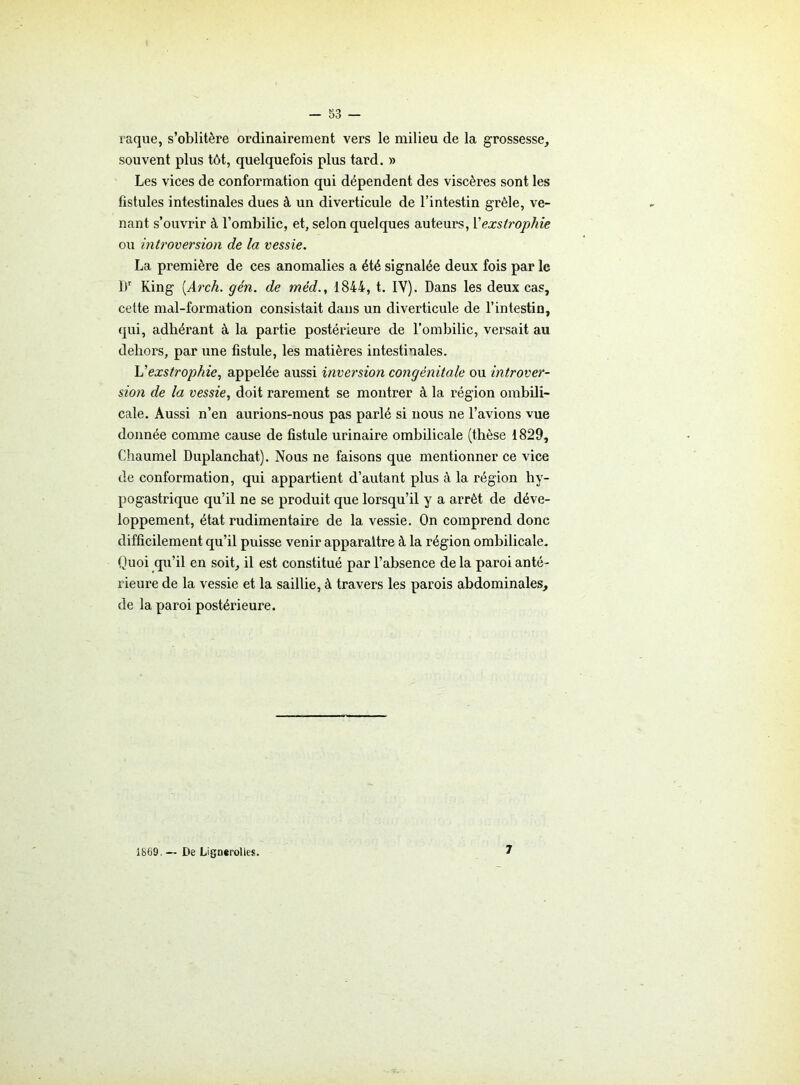 raque, s’oblitère ordinairement vers le milieu de la grossesse, souvent plus tôt, quelquefois plus tard. » Les vices de conformation qui dépendent des viscères sont les fistules intestinales dues à un diverticule de l’intestin grêle, ve- nant s’ouvrir à l’ombilic, et, selon quelques auteurs, Yexstrophie ou introversion de la vessie. La première de ces anomalies a été signalée deux fois par le IV King (.Arch. gén. de mêd1844, t. IY). Dans les deux cas, cette mal-formation consistait dans un diverticule de l’intestin, qui, adhérant à la partie postérieure de l’ombilic, versait au dehors, par une fistule, les matières intestinales. Vexstrophie, appelée aussi inversion congénitale ou introver- sion de la vessie, doit rarement se montrer à la région ombili- cale. Aussi n’en aurions-nous pas parlé si nous ne l’avions vue donnée comme cause de fistule urinaire ombilicale (thèse 1829, Chaumel Duplanchat). Nous ne faisons que mentionner ce vice de conformation, qui appartient d’autant plus à la région hy- pogastrique qu’il ne se produit que lorsqu’il y a arrêt de déve- loppement, état rudimentaire de la vessie. On comprend donc difficilement qu’il puisse venir apparaître à la région ombilicale. Quoi qu’il en soit, il est constitué par l’absence de la paroi anté- rieure de la vessie et la saillie, à travers les parois abdominales, de la paroi postérieure. 1869. — De Lignei-olles. 7