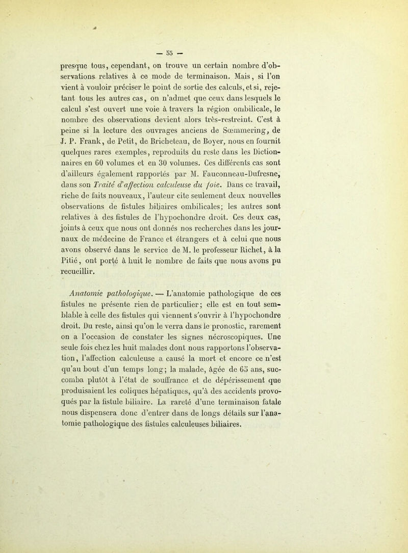 presque tous, cependant, on trouve un certain nombre d’ob- servations relatives à ce mode de terminaison. Mais, si l’on vient à vouloir préciser le point de sortie des calculs, et si, reje- tant tous les autres cas, on n’admet que ceux dans lesquels le calcul s’est ouvert une voie à travers la région ombilicale, le nombre des observations devient alors très-restreint. C’est à peine si la lecture des ouvrages anciens de Sœmmering, de J. P. Frank, de Petit, de Bricheteau, de Boyer, nous en fournit quelques rares exemples, reproduits du reste dans les Diction- naires en 60 volumes et en 30 volumes. Ces différents cas sont d’ailleurs également rapportés par M. Fauconneau-Dufresne, dans son Traité d'affection calculeuse du foie. Dans ce travail, riche de faits nouveaux, l’auteur cite seulement deux nouvelles observations de fistules biliaires ombilicales; les autres sont relatives à des fistules de l’hypochondre droit. Ces deux cas, joints à ceux que nous ont donnés nos recherches dans les jour- naux de médecine de France et étrangers et à celui que nous avons observé dans le service de M. le professeur Richet, à la Pitié, ont porté à huit le nombre de faits que nous avons pu recueillir. Anatomie pathologique. — L’anatomie pathologique de ces fistules ne présente rien de particulier ; elle est en tout sem- blable à celle des fistules qui viennent s'ouvrir à l’hypocliondre droit. Du reste, ainsi qu’on le verra dans le pronostic, rarement on a l’occasion de constater les signes nécroscopiques. Une seule fois chez les huit malades dont nous rapportons l’observa- tion , l’affection calculeuse a causé la mort et encore ce n’est qu’au bout d’un temps long; la malade, âgée de 65 ans, suc- comba plutôt à l’état de souffrance et de dépérissement que produisaient les coliques hépatiques, qu’à des accidents provo- qués par la fistule biliaire. La rareté d’une terminaison fatale nous dispensera donc d’entrer dans de longs détails sur l’ana- tomie pathologique des fistules calculeuses biliaires.