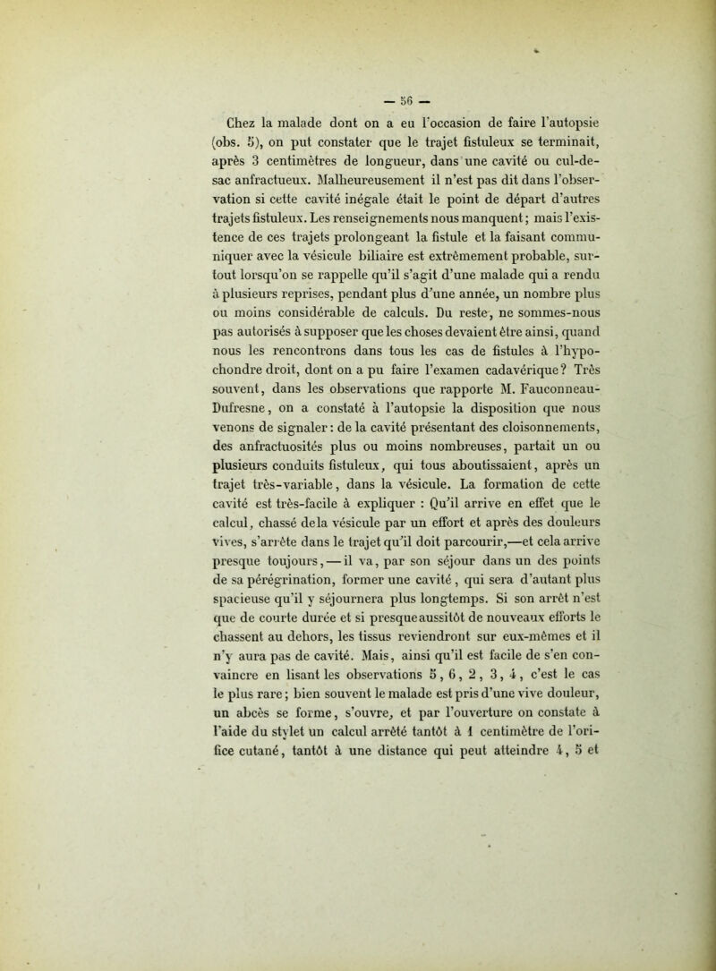 Chez la malade dont on a eu l'occasion de faire l’autopsie (obs. fi), on put constater que le trajet fistuleux se terminait, après 3 centimètres de longueur, dans une cavité ou cul-de- sac anfractueux. Malheureusement il n’est pas dit dans l’obser- vation si cette cavité inégale était le point de départ d’autres trajets fistuleux. Les renseignements nous manquent ; mais l’exis- tence de ces trajets prolongeant la fistule et la faisant commu- niquer avec la vésicule biliaire est extrêmement probable, sur- tout lorsqu’on se rappelle qu’il s’agit d’une malade qui a rendu à plusieurs reprises, pendant plus d’une année, un nombre plus ou moins considérable de calculs. Du reste, ne sommes-nous pas autorisés à supposer que les choses devaient être ainsi, quand nous les rencontrons dans tous les cas de fistules à l’hypo- chondre droit, dont on a pu faire l’examen cadavérique? Très souvent, dans les observations que rapporte M. Fauconneau- Dufresne, on a constaté à l’autopsie la disposition que nous venons de signaler : de la cavité présentant des cloisonnements, des anfractuosités plus ou moins nombreuses, partait un ou plusieurs conduits fistuleux, qui tous aboutissaient, après un trajet très-variable, dans la vésicule. La formation de cette cavité est très-facile à expliquer : Qu’il arrive en effet que le calcul, chassé delà vésicule par un effort et après des douleurs vives, s'arrête dans le trajet qu’il doit parcourir,—et cela arrive presque toujours, — il va, par son séjour dans un des points de sa pérégrination, former une cavité, qui sera d’autant plus spacieuse qu’il y séjournera plus longtemps. Si son arrêt n’est que de courte durée et si presque aussitôt de nouveaux efforts le chassent au dehors, les tissus reviendront sur eux-mêmes et il n’y aura pas de cavité. Mais, ainsi qu’il est facile de s’en con- vaincre en lisant les observations 5 , 6, 2 , 3, 4 , c’est le cas le plus rare ; bien souvent le malade est pris d’une vive douleur, un abcès se forme, s’ouvre, et par l’ouverture on constate à l'aide du stylet un calcul arrêté tantôt à i centimètre de l’ori- fice cutané, tantôt à une distance qui peut atteindre 4, 5 et