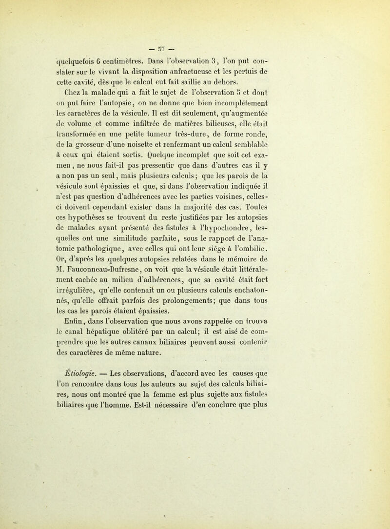 stater sur le vivant la disposition anfractueuse et les pertuis de cette cavité, dès que le calcul eut fait saillie au dehors. Chez la malade qui a fait le sujet de l’observation 5 et dont on put faire l'autopsie, on ne donne que bien incomplètement les caractères de la vésicule. Il est dit seulement, qu’augmentée de volume et comme infiltrée de matières bilieuses, elle était transformée en une petite tumeur très-dure, de forme ronde, de la grosseur d’une noisette et renfermant un calcul semblable à ceux qui étaient sortis. Quelque incomplet que soit cet exa- men , ne nous fait-il pas pressentir que dans d’autres cas il y a non pas un seul, mais plusieurs calculs ; que les parois de la vésicule sont épaissies et que, si dans l’observation indiquée il n’est pas question d’adhérences avec les parties voisines, celles- ci doivent cependant exister dans la majorité des cas. Toutes ces hypothèses se trouvent du reste justifiées par les autopsies de malades ayant présenté des fistules à l’hypochondre, les- quelles ont une similitude parfaite, sous le rapport de l’ana- tomie pathologique, avec celles qui ont leur siège à l’ombilic. Or, d’après les quelques autopsies relatées dans le mémoire de M. Fauconneau-Dufresne, on voit que la vésicule était littérale- ment cachée au milieu d’adhérences, que sa cavité était fort irrégulière, qu’elle contenait un ou plusieurs calculs enchaton- nés, qu’elle offrait parfois des prolongements; que dans tous les cas les parois étaient épaissies. Enfin, dans l’observation que nous avons rappelée on trouva le canal hépatique oblitéré par un calcul; il est aisé de com- prendre que les autres canaux biliaires peuvent aussi contenir des caractères de môme nature. Étiologie. — Les observations, d’accord avec les causes que l’on rencontre dans tous les auteurs au sujet des calculs biliai- res, nous ont montré que la femme est plus sujette aux fistules biliaires que l’homme. Est-il nécessaire d’en conclure que plus