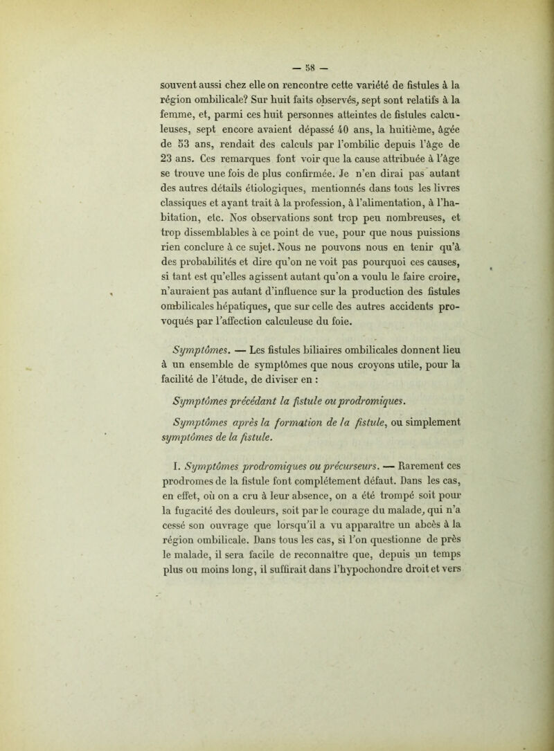 souvent aussi chez elle on rencontre cette variété de fistules à la région ombilicale? Sur huit faits observés, sept sont relatifs à la femme, et, parmi ces huit personnes atteintes de fistules calcu- leuses, sept encore avaient dépassé 40 ans, la huitième, âgée de 53 ans, rendait des calculs par l’ombilic depuis l’âge de 23 ans. Ces remarques font voir que la cause attribuée à l’âge se trouve une fois de plus confirmée. Je n’en dirai pas autant des autres détails étiologiques, mentionnés dans tous les livres classiques et ayant trait à la profession, à l'alimentation, à l’ha- bitation, etc. Nos observations sont trop peu nombreuses, et trop dissemblables à ce point de vue, pour que nous puissions rien conclure à ce sujet. Nous ne pouvons nous en tenir qu’à des probabilités et dire qu’on ne voit pas pourquoi ces causes, si tant est qu’elles agissent autant qu’on a voulu le faire croire, n’auraient pas autant d’influence sur la production des fistules ombilicales hépatiques, que sur celle des autres accidents pro- voqués par l’affection calculeuse du foie. Symptômes. — Les fistules biliaires ombilicales donnent lieu à un ensemble de symptômes que nous croyons utile, pour la facilité de l’étude, de diviser en : Symptômes précédant la fistule ou prodromiques. Sijmptômes après la formation de la fistule, ou simplement symptômes de la fistule. I. Symptômes prodromiques ou précurseurs. — Rarement ces prodromes de la fistule font complètement défaut. Dans les cas, en effet, où on a cru à leur absence, on a été trompé soit pour la fugacité des douleurs, soit parle courage du malade, qui n’a cessé son ouvrage que lorsqu’il a vu apparaître un abcès à la région ombilicale. Dans tous les cas, si l’on questionne de près le malade, il sera facile de reconnaître que, depuis un temps plus ou moins long, il suffirait dans l’bypocbondre droit et vers