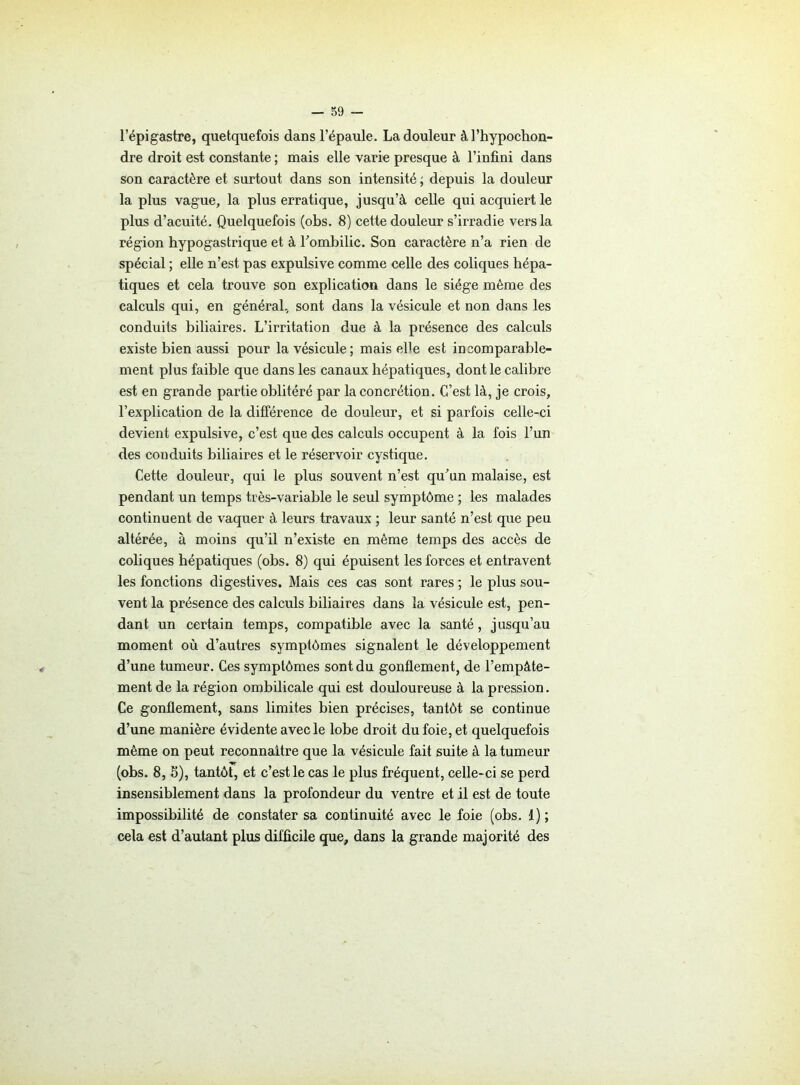 l’épigastre, quelquefois dans l’épaule. La douleur àl’hypochon- dre droit est constante ; mais elle varie presque à l’infini dans son caractère et surtout dans son intensité ; depuis la douleur la plus vague, la plus erratique, jusqu’à celle qui acquiert le plus d’acuité. Quelquefois (obs. 8) cette douleur s’irradie vers la région hypogastrique et à l'ombilic. Son caractère n’a rien de spécial ; elle n’est pas expulsive comme celle des coliques hépa- tiques et cela trouve son explication dans le siège môme des calculs qui, en général, sont dans la vésicule et non dans les conduits biliaires. L’irritation due à la présence des calculs existe bien aussi pour la vésicule; mais el1 e est incomparable- ment plus faible que dans les canaux hépatiques, dont le calibre est en grande partie oblitéré par la concrétion. C’est là, je crois, l’explication de la différence de douleur, et si parfois celle-ci devient expulsive, c’est que des calculs occupent à la fois l’un des conduits biliaires et le réservoir cystique. Cette douleur, qui le plus souvent n’est qu’un malaise, est pendant un temps très-variable le seul symptôme ; les malades continuent de vaquer à leurs travaux ; leur santé n’est que peu altérée, à moins qu’il n’existe en même temps des accès de coliques hépatiques (obs. 8) qui épuisent les forces et entravent les fonctions digestives. Mais ces cas sont rares ; le plus sou- vent la présence des calculs biliaires dans la vésicule est, pen- dant un certain temps, compatible avec la santé, jusqu’au moment où d’autres symptômes signalent le développement d’une tumeur. Ces symptômes sont du gonflement, de l’empàte- ment de la région ombilicale qui est douloureuse à la pression. Ce gonflement, sans limites bien précises, tantôt se continue d’une manière évidente avec le lobe droit du foie, et quelquefois même on peut reconnaître que la vésicule fait suite à la tumeur (obs. 8, S), tantôt, et c est le cas le plus fréquent, celle-ci se perd insensiblement dans la profondeur du ventre et il est de toute impossibilité de constater sa continuité avec le foie (obs. 1) ; cela est d’autant plus difficile que, dans la grande majorité des