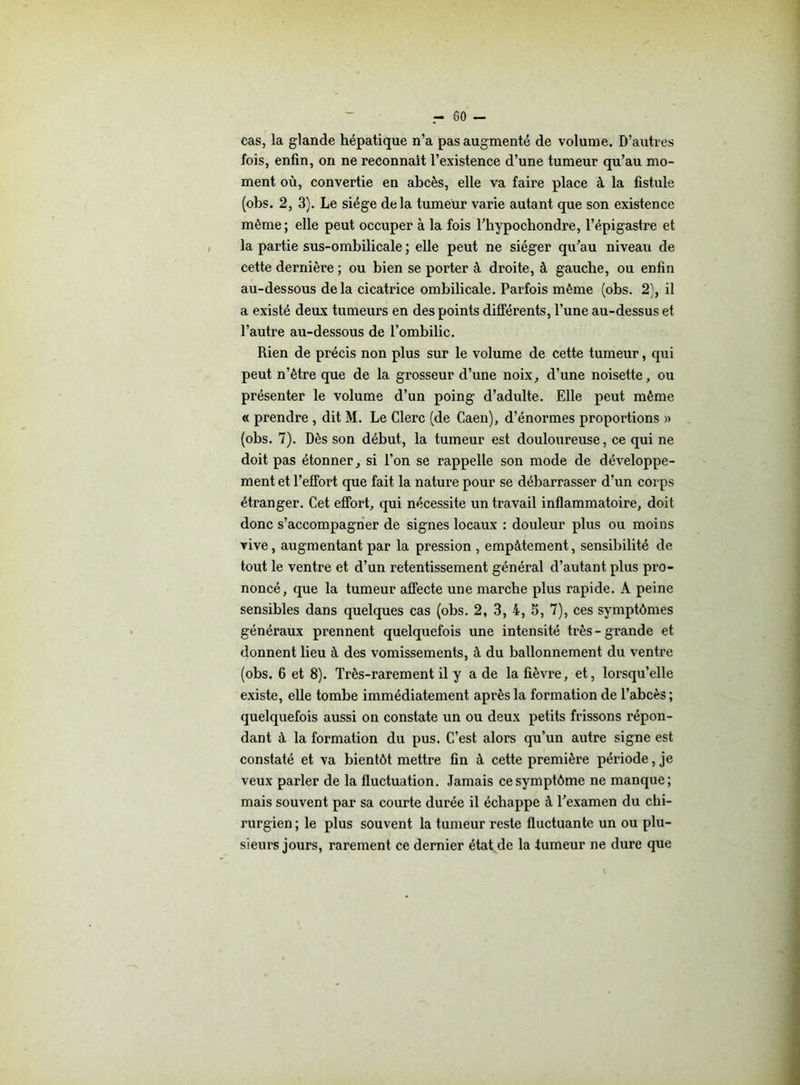 cas, la glande hépatique n’a pas augmenté de volume. D’autres fois, enfin, on ne reconnaît l’existence d’une tumeur qu’au mo- ment où, convertie en abcès, elle va faire place à la fistule (obs. 2, 3). Le siège delà tumeur varie autant que son existence même ; elle peut occuper à la fois l’hypochondre, l’épigastre et la partie sus-ombilicale ; elle peut ne siéger qu’au niveau de cette dernière ; ou bien se porter à droite, à gauche, ou enfin au-dessous delà cicatrice ombilicale. Parfois même (obs. 2), il a existé deux tumeurs en des points différents, l’une au-dessus et l’autre au-dessous de l’ombilic. Rien de précis non plus sur le volume de cette tumeur, qui peut n’ètre que de la grosseur d’une noix, d’une noisette, ou présenter le volume d’un poing d’adulte. Elle peut même « prendre , dit M. Le Clerc (de Caen), d’énormes proportions » (obs. 7). Dès son début, la tumeur est douloureuse, ce qui ne doit pas étonner, si l’on se rappelle son mode de développe- ment et l’effort que fait la nature pour se débarrasser d’un corps étranger. Cet effort, qui nécessite un travail inflammatoire, doit donc s’accompagner de signes locaux : douleur plus ou moins vive, augmentant par la pression , empâtement, sensibilité de tout le ventre et d’un retentissement général d’autant plus pro- noncé, que la tumeur affecte une marche plus rapide. A peine sensibles dans quelques cas (obs. 2, 3, 4, 5, 7), ces symptômes généraux prennent quelquefois une intensité très-grande et donnent lieu à des vomissements, à du ballonnement du ventre (obs. 6 et 8). Très-rarement il y a de la fièvre, et, lorsqu’elle existe, elle tombe immédiatement après la formation de l’abcès ; quelquefois aussi on constate un ou deux petits frissons répon- dant à la formation du pus. C’est alors qu’un autre signe est constaté et va bientôt mettre fin â cette première période, je veux parler de la fluctuation. Jamais ce symptôme ne manque; mais souvent par sa courte durée il échappe à l’examen du chi- rurgien; le plus souvent la tumeur reste fluctuante un ou plu- sieurs jours, rarement ce dernier état de la tumeur ne dure que