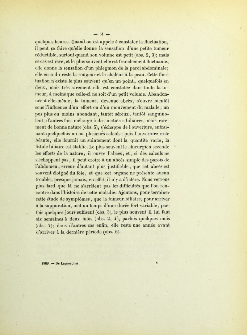 — (51 — quelques heures. Quand on est appelé à constater la fluctuation, il peut se faire qu’elle donne la sensation d’une petite tumeur réductible, surtout quand son volume est petit (obs. 2, 3); mais ce cas est rare, et le plus souvent elle est franchement fluctuante, elle donne la sensation d’un phlegmon de la paroi abdominale; elle en a du reste la rougeur et la chaleur à la peau. Cette fluc- tuation n’existe le plus souvent qu’en un point, quelquefois en deux, mais très-rarement elle est constatée dans toute la tu- meur, à moins que celle-ci ne soit d’un petit volume. Abandon- née à elle-même, la tumeur, devenue abcès, s’ouvre bientôt sous l'influence d’un effort ou d’un mouvement du malade ; un pus plus ou moins abondant, tantôt séreux, tantôt sanguino- lent, d’autres fois mélangé à des matières biliaires, mais rare- ment de bonne nature (obs. 5), s’échappe de l'ouverture, entraî- nant quelquefois un ou plusieurs calculs ; puis l’ouverture reste béante, elle fournit un suintement dont la quantité varie, la fistule biliaire est établie. Le plus souvent le chirurgien seconde les efforts de la nature, il ouvre l’abcès, et, si des calculs ne s'échappent pas, il peut croire à un abcès simple des parois de l'abdomen ; erreur d’autant plus justifiable , que cet abcès est souvent éloigné du foie, et que cet organe ne présente aucun trouble ; presque jamais, en effet, il n’y a d’ictère. Nous verrons plus tard que là ne s’arrêtent pas les difficultés que l’on ren- contre dans l’histoire de cette maladie. Ajoutons, pour terminer cette étude de symptômes, que la tumeur biliaire, pour arriver à la suppuration, met un temps d’une durée fort variable; par- fois quelques jours suffisent (obs. 3), le plus souvent il lui faut six semaines à deux mois (obs. 2, 4), parfois quelques mois (obs. 7) ; dans d’autres cas enfin, elle reste une année avant d’arriver à la dernière période (obs. 6). 1869. — De Lignerolles.