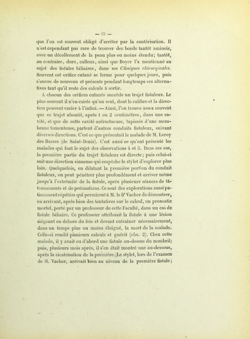 que l’on est souvent obligé d’arrêter par la cautérisation. Il n’est cependant pas rare de trouver des bords tantôt amincis, avec un décollement de la peau plus ou moins étendu; tantôt, au contraire, durs, calleux, ainsi que Boyer l’a mentionné au sujet des fistules biliaires, dans ses Cliniques chirurgicales. Souvent cet orifice cutané se ferme pour quelques jours, puis s'ouvre de nouveau et présente pendant longtemps ces alterna- tives tant qu’il reste des calculs à sortir. À chacun des orifices cutanés succède un trajet fistuleux. Le plus souvent il n’en existe qu’un seul, dont le calibre et la direc- tion peuvent varier à l’infini. —Ainsi, l’on trouve assez souvent que ce trajet aboutit, après 1 ou 2 centimètres, dans une ca- vité, et que de cette cavité anfractueuse, tapissée d’une mem- brane tomenteuse, partent d’autres conduits fistuleux, suivant diverses directions. C’est ce que présentait le malade de M. Leroy des Barres (de Saint-Denis). C’est aussi ce qu’ont présenté les malades qui font le sujet des observations 4 et 5. Dans ces cas, la première partie du trajet fistuleux est directe ; puis celui-ci suit une direction sinueuse qui empêche le stylet d’explorer plus loin. Quelquefois, en dilatant la première port'on du conduit fistuleux, on peut pénétrer plus profondément et arriver même jusqu’à l’extrémité de la fistule, après plusieurs séances de tâ- tonnements et de précautions. Ce sont des explorations aussipa- tienmient répétées qui permirent à M. le Dr Vacher de démontrer, en arrivant, après bien des tentatives sur le calcul, un pronostic mortel, porté par un professeur de cette Faculté, dans un cas de fistule biliaire. Ce professeur attribuait la fistule à une lésion siégeant en dehors du foie et devant entraîner nécessairement, dans un temps plus ou moins éloigné, la mort de la malade. Celle-ci rendit plusieurs calculs et guérit (obs. 2). Chez cette malade, il y avait eu d’abord une fistule au-dessus du nombril; puis, plusieurs mois après, il s’en était montré une au-dessous, après la cicatrisation de la première.(Le stylet, lors de l’examen
