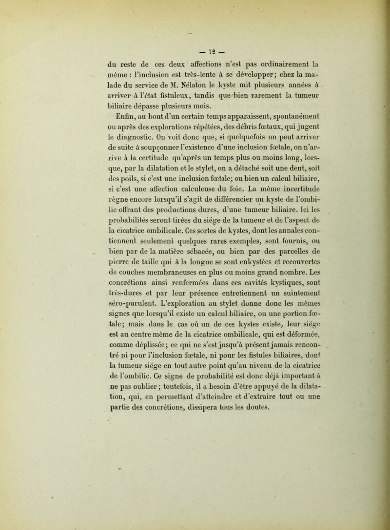 du reste de ces deux affections n'est pas ordinairement la même : l’inclusion est très-lente à se développer; chez la ma- lade du service de M. Nélaton le kyste mit plusieurs années à arriver à l’état fistuleux, tandis que bien rarement la tumeur biliaire dépasse plusieurs mois. Enfin, au bout d’un certain temps apparaissent, spontanément ou après des explorations répétées, des débris fœtaux, qui jugent le diagnostic. On voit donc que, si quelquefois on peut arriver de suite à soupçonner l’existence d’une inclusion fœtale, on n’ar- rive à la certitude qu’après un temps plus ou moins long, lors- que, par la dilatation et le stylet, on a détaché soit une dent, soit des poils, si c’est une inclusion fœtale; ou bien un calcul biliaire, si c’est une affection calculeuse du foie. La même incertitude règne encore lorsqu’il s’agit de différencier un kyste de l’ombi- lic offrant des productions dures, d’une tumeur biliaire. Ici les probabilités seront tirées du siège de la tumeur et de l’aspect de la cicatrice ombilicale. Ces sortes de kystes, dont les annales con- tiennent seulement quelques rares exemples, sont fournis, ou bien par de la matière sébacée, ou bien par des parcelles de pierre de taille qui à la longue se sont enkystées et recouvertes de couches membraneuses en plus ou moins grand nombre. Les concrétions ainsi renfermées dans ces cavités kystiques, sont très-dures et par leur présence entretiennent un suintement séro-purulent. L’exploration au stylet donne donc les mêmes signes que lorsqu’il existe un calcul biliaire, ou une portion fœ- tale ; mais dans le cas où un de ces kystes existe, leur siège est au centre même de la cicatrice ombilicale, qui est déformée, comme dépbssée; ce qui ne s’est jusqu’à présent jamais rencon- tré ni pour l’inclusion fœtale, ni pour les fistules biliaires, dont la tumeur siège en tout autre point qu'au niveau de la cicatrice de l’ombilic. Ce signe de probabilité est donc déjà important à ne pas oublier ; toutefois, il a besoin d’être appuyé de la dilata- tion, qui, en permettant d’atteindre et d’extraire tout ou une partie des concrétions, dissipera tous les doutes.