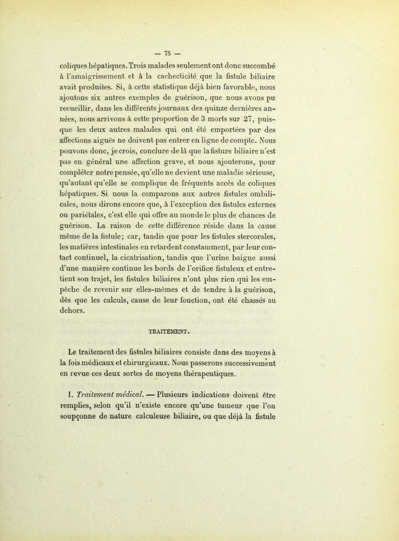 coliques hépatiques. Trois malades seulement ont donc succombé à l’amaigrissement et à la cachecticité que la fistule biliaire avait produites. Si, à cette statistique déjà bien favorable, nous ajoutons six autres exemples de guérison, que nous avons pu recueillir, dans les différents journaux des quinze dernières an- nées, nous arrivons à cette proportion de 3 morts sur 27, puis- que les deux autres malades qui ont été emportées par des affections aiguës ne doivent pas entrer en ligne de compte. Nous pouvons donc, je crois, conclure delà que lafisture biliaire n’est pas en général une affection grave, et nous ajouterons, pour compléter notre pensée, qu’elle ne devient une maladie sérieuse, qu’autant qu’elle se complique de fréquents accès de coliques hépatiques. Si nous la comparons aux antres fistules ombili- cales, nous dirons encore que, à l’exception des fistules externes ou pariétales, c’est elle qui offre au monde le plus de chances de guérison. La raison de cette différence réside dans la cause même de la fistule; car, tandis que pour les fistules stercorales, les matières intestinales en retardent constamment, par leur con- tact continuel, la cicatrisation, tandis que l’urine baigne aussi d’une manière continue les bords de l’orifice fistuleux et entre- tient son trajet, les fistules biliaires n’ont plus rien qui les em- pêche de revenir sur elles-mêmes et de tendre à la guérison, dès que les calculs, cause de leur fonction, ont été chassés au dehors. TRAITEMENT. Le traitement des fistules biliaires consiste dans des moyens à la fois médicaux et chirurgicaux. Nous passerons successivement en revue ces deux sortes de moyens thérapeutiques. I. Traitement médical. — Plusieurs indications doivent être remplies, selon qu’il n’existe encore qu’une tumeur que l’on soupçonne de nature calculeuse biliaire, ou que déjà la fistule