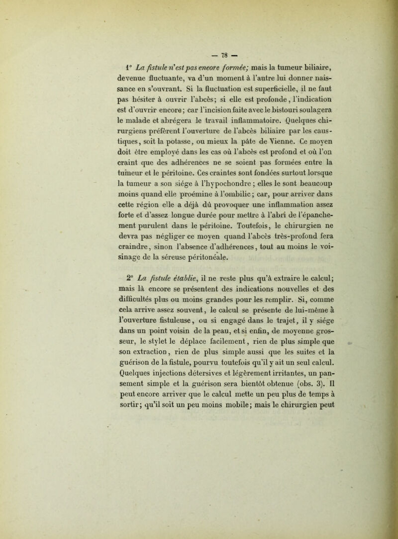 i° La fistule ri est pas eneore formée; mais la tumeur biliaire, devenue fluctuante, va d’un moment à l’autre lui donner nais- sance en s’ouvrant. Si la fluctuation est superficielle, il ne faut pas hésiter à ouvrir l’abcès; si elle est profonde, l’indication est d’ouvrir encore; car l’incision faite avec le bistouri soulagera le malade et abrégera le travail inflammatoire. Quelques chi- rurgiens préfèrent l’ouverture de l’abcès biliaire parles caus- tiques, soit la potasse, ou mieux la pâte de Tienne. Ce moyen doit être employé dans les cas où l’abcès est profond et où l’on craint que des adhérences ne se soient pas formées entre la tumeur et le péritoine. Ces craintes sont fondées surtout lorsque la tumeur a son siège à l’hypochondre ; elles le sont beaucoup moins quand elle proémine à l’ombilic ; car, pour arriver dans cette région elle a déjà dù provoquer une inflammation assez forte et d’assez longue durée pour mettre à l’abri de l'épanche- ment purulent dans le péritoine. Toutefois, le chirurgien ne devra pas négliger ce moyen quand l’abcès très-profond fera craindre, sinon l’absence d’adhérences, tout au moins le voi- sinage de la séreuse péritonéale. 2° La fstule établie, il ne reste plus qu’à extraire le calcul ; mais là encore se présentent des indications nouvelles et des difficultés plus ou moins grandes pour les remplir. Si, comme cela arrive assez souvent, le calcul se présente de lui-méme à l’ouverture fistuleuse, ou si engagé dans le trajet, il y siège dans un point voisin de la peau, et si enfin, de moyenne gros- seur, le stylet le déplace facilement, rien de plus simple que son extraction, rien de plus simple aussi que les suites et la guérison de la fistule, pourvu toutefois qu’il y ait un seul calcul. Quelques injections détersives et légèrement irritantes, un pan- sement simple et la guérison sera bientôt obtenue (obs. 3). Il peut encore arriver que le calcul mette un peu plus de temps à sortir ; qu’il soit un peu moins mobile ; mais le chirurgien peut