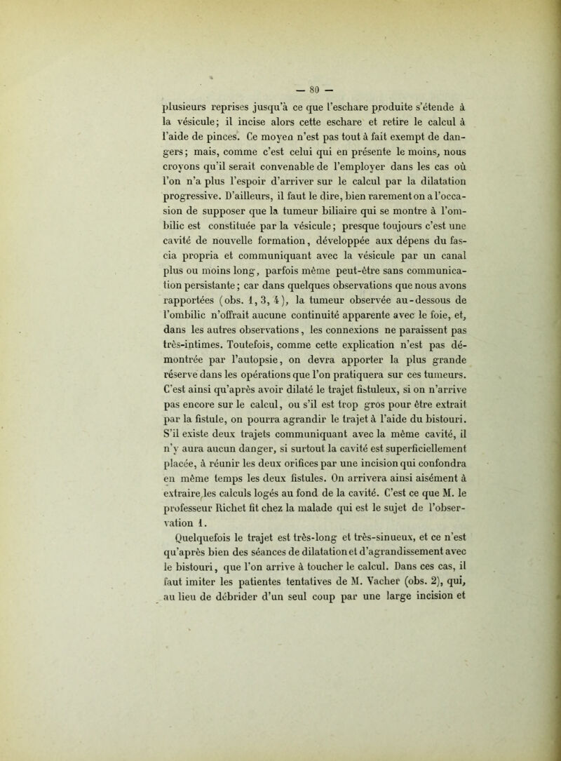 plusieurs reprises jusqu’à ce que l’eschare produite s’étende à la vésicule; il incise alors cette eschare et retire le calcul à l’aide de pinces. Ce moyen n’est pas tout à fait exempt de dan- gers ; mais, comme c’est celui qui en présente le moins, nous croyons qu'il serait convenable de l’employer dans les cas où l’on n’a plus l’espoir d’arriver sur le calcul par la dilatation progressive. D’ailleurs, il faut le dire, bien rarement on a l’occa- sion de supposer que la tumeur biliaire qui se montre à l’om- bilic est constituée par la vésicule ; presque toujours c’est une cavité de nouvelle formation, développée aux dépens du fas- cia propria et communiquant avec la vésicule par un canal plus ou moins long, parfois même peut-être sans communica- tion persistante ; car dans quelques observations que nous avons rapportées (obs. 1,3, 4), la tumeur observée au-dessous de l’ombilic n’offrait aucune continuité apparente avec le foie, et, dans les autres observations, les connexions ne paraissent pas très-intimes. Toutefois, comme cette explication n’est pas dé- montrée par l’autopsie, on devra apporter la plus grande réserve dans les opérations que l’on pratiquera sur ces tumeurs. C'est ainsi qu’après avoir dilaté le trajet fistuleux, si on n’arrive pas encore sur le calcul, ou s’il est trop gros pour être extrait par la fistule, on pourra agrandir le trajet à l’aide du bistouri. S’il existe deux trajets communiquant avec la même cavité, il n’y aura aucun danger, si surtout la cavité est superficiellement placée, à réunir les deux orifices par une incision qui confondra en même temps les deux fistules. On arrivera ainsi aisément à extraire,les calculs logés au fond de la cavité. C’est ce que M. le professeur Richet fit chez la malade qui est le sujet de l’obser- vation 1. Quelquefois le trajet est très-long et très-sinueux, et ce n’est qu’après bien des séances de dilatation et d’agrandissement avec le bistouri, que l’on arrive à toucher le calcul. Dans ces cas, il faut imiter les patientes tentatives de M. Vacher (obs. 2), qui, au lieu de débrider d’un seul coup par une large incision et