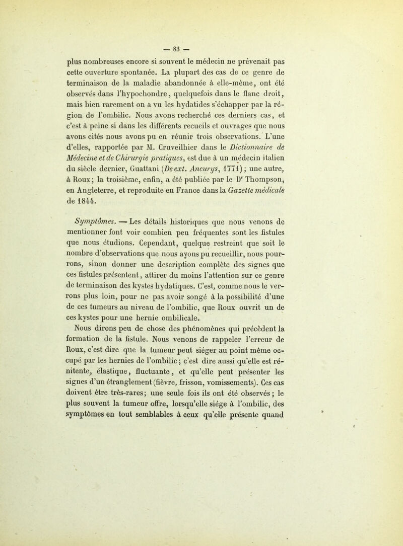 plus nombreuses encore si souvent le médecin ne prévenait pas cette ouverture spontanée. La plupart des cas de ce genre de terminaison de la maladie abandonnée à elle-même, ont été observés dans rhypochondre, quelquefois dans le flanc droit, mais bien rarement on a vu les hydatides s’échapper par la ré- gion de l’ombilic. Nous avons recherché ces derniers cas, et c’est à peine si dans les différents recueils et ouvrages que nous avons cités nous avons pu en réunir trois observations. L’une d’elles, rapportée par M. Cruveilhier dans le Dictionnaire de Médecine et de Chirurgie pratiques, est due à un médecin italien du siècle dernier, Guattani (Deext. Ancurys, 1771) ; une autre, à Roux; la troisième, enfin, a été publiée par le l)r Thompson, en Angleterre, et reproduite en France dans la Gazette médicale de 1844. Symptômes. — Les détails historiques que nous venons de mentionner font voir combien peu fréquentes sont les fistules que nous étudions. Cependant, quelque restreint que soit le nombre d’observations que nous ayons pu recueillir, nous pour- rons, sinon donner une description complète des signes que ces fistules présentent, attirer du moins l’attention sur ce genre de terminaison des kystes hydatiques. C’est, comme nous le ver- rons plus loin, pour ne pas avoir songé à la possibilité d’une de ces tumeurs au niveau de l’ombilic, que Roux ouvrit un de ces kystes pour une hernie ombilicale. Nous dirons peu de chose des phénomènes qui précèdent la formation de la fistule. Nous venons de rappeler l’erreur de Roux, c’est dire que la tumeur peut siéger au point même oc- cupé par les hernies de l'ombilic ; c’est dire aussi qu’elle est ré- nitente, élastique, fluctuante, et qu’elle peut présenter les signes d’un étranglement (fièvre, frisson, vomissements). Ces cas doivent être très-rares ; une seule fois ils ont été observés ; le plus souvent la tumeur offre, lorsqu’elle siège à l’ombilic, des symptômes en tout semblables à ceux quelle présente quand