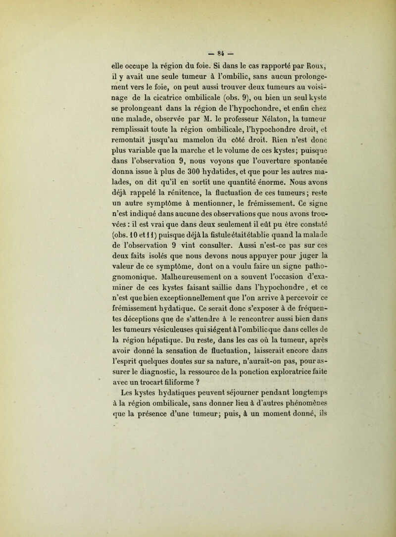 elle occupe la région du foie. Si dans le cas rapporté par Roux, il y avait une seule tumeur à l’ombilic, sans aucun prolonge- ment vers le foie, on peut aussi trouver deux tumeurs au voisi- nage de la cicatrice ombilicale (obs. 9), ou bien un seul kyste se prolongeant dans la région de l’hypochondre, et enfin chez une malade, observée par M. le professeur Nélaton, la tumeur remplissait toute la région ombilicale, l’hypochondre droit, et remontait jusqu’au mamelon du côté droit. Rien n’est donc plus variable que la marche et le volume de ces kystes ; puisque dans l’observation 9, nous voyons que l’ouverture spontanée donna issue à plus de 300 hydatides, et que pour les autres ma- lades, on dit qu’il en sortit une quantité énorme. Nous avons déjà rappelé la rénitence, la fluctuation de ces tumeurs ; reste un autre symptôme à mentionner, le frémissement. Ce signe n’est indiqué dans aucune des observations que nous avons trou- vées : il est vrai que dans deux seulement il eût pu être constaté (obs. 10 et 11) puisque déjà la fistule était établie quand la malade de l’observation 9 vint consulter. Aussi n’est-ce pas sur ces deux faits isolés que nous devons nous appuyer pour juger la valeur de ce symptôme, dont on a voulu faire un signe patho- gnomonique. Malheureusement on a souvent l'occasion d’exa- miner de ces kystes faisant saillie dans l’hypochondre, et ce n’est que bien exceptionnellement que l’on arrive à percevoir ce frémissement hydatique. Ce serait donc s’exposer à de fréquen- tes déceptions que de s’attendre à le rencontrer aussi bien dans les tumeurs vésiculeuses qui siègent à l’ombilic que dans celles de la région hépatique. Du reste, dans les cas où la tumeur, après avoir donné la sensation de fluctuation, laisserait encore dans l’esprit quelques doutes sur sa nature, n’aurait-on pas, pour as- surer le diagnostic, la ressource de la ponction exploratrice faite avec un trocart filiforme ? Les kystes hydatiques peuvent séjourner pendant longtemps à la région ombilicale, sans donner lieu à d’autres phénomènes que la présence d’une tumeur; puis, à un moment donné, ils