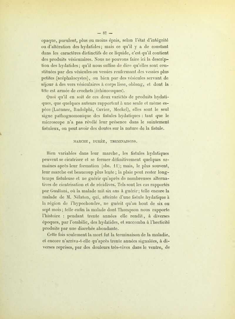 opaque, purulent, plus ou moins épais, selon l’état d’intégrité ou d’altération des hydatides ; mais ce qu’il y a de constant dans les caractères distinctifs de ce liquide, c’est qu’il contient des produits vésiculaires. Nous ne pouvons faire ici la descrip- tion des hydatides ; qu’il nous suffise de dire qu’elles sont con- stituées par des vésicules ou vessies renfermant des vessies plus petites (acéphalocystes), ou bien par des vésicules servant de séjour à des vers vésiculaires à corps lisse, oblong, et dont la tète est armée de crochets (écbinocoques). Quoi qu'il en soit de ces deux variétés de produits bydati- ques, que quelques auteurs rapportent à une seule et même es- pèce (Laënnec, Rudolplii, Cuvier, Meckel), elles sont le seul signe pathognomonique des fistules bydatiques : tant que le microscope n’a pas révélé leur présence dans le suintement fistuleux, on peut avoir des doutes sur la nature de la fistule. MARCHE, DURÉE, TERMINAISONS. Bien variables dans leur marche, les fistules bydatiques peuvent se cicatriser et se fermer définitivement quelques se- maines après leur formation (obs. 11); mais, le plus souvent, leur marche est beaucoup plus lente ; la plaie peut rester long- temps fistuleuse et ne guérir qu’après de nombreuses alterna- tives de cicatrisation et de récidives. Tels sont les cas rapportés par Guattani, où la malade mit six ans à guérir ; telle encore la malade de M. Nélaton, qui, atteinte d’une fistule bydatique à la région de l'hypochondre, ne guérit qu’au bout de six ou sept mois ; telle enfin la malade dont Thompson nous rapporte l'bistoire : pendant trente années elle rendit , à diverses époques, par l’ombilic, des hydatides, et succomba à l'hecticité produite par une diarrhée abondante. Cette fois seulement la mort fut la terminaison de la maladie, et encore n’arriva-t* elle qu’après trente années signalées, à di- verses reprises, par des douleurs très-vives dans le ventre, de