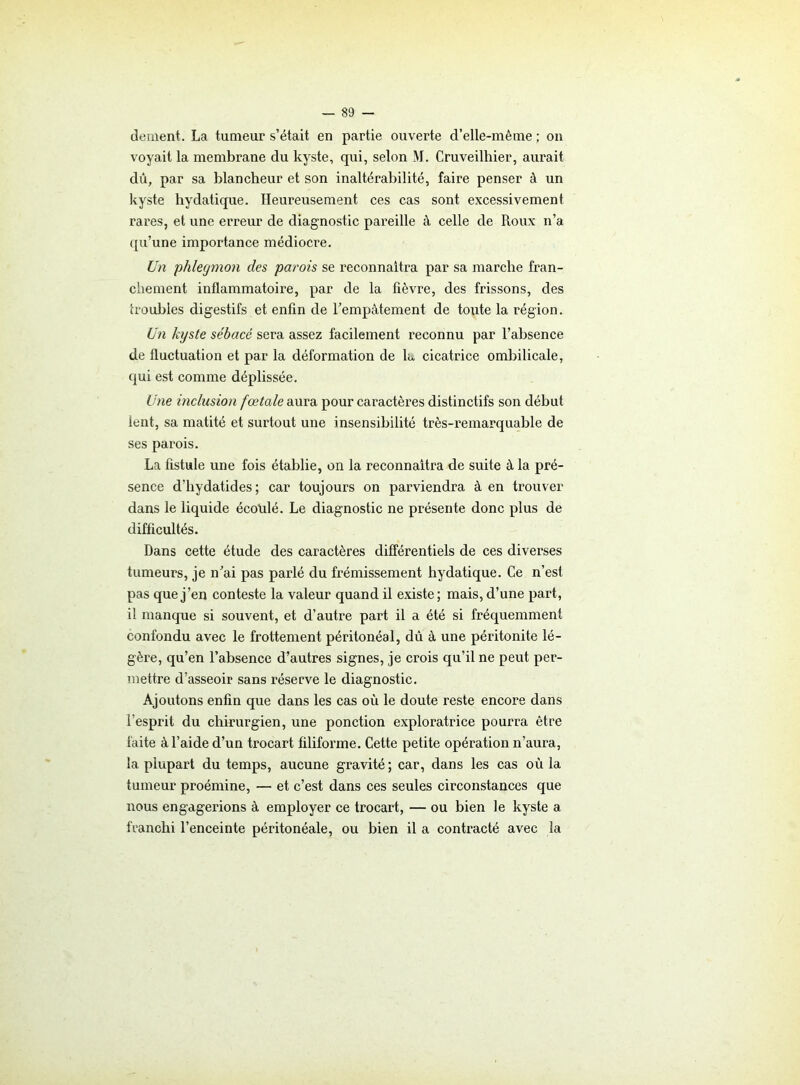 dement. La tumeur s’était en partie ouverte d’elle-même ; on voyait la membrane du kyste, qui, selon M. Cruveilhier, aurait dû, par sa blancheur et son inaltérabilité, faire penser à un kyste hydatique. Heureusement ces cas sont excessivement rares, et une erreur de diagnostic pareille à celle de Roux n’a qu’une importance médiocre. Un phlegmon des parois se reconnaîtra par sa marche fran- chement inflammatoire, par de la fièvre, des frissons, des trouilles digestifs et enfin de l'empâtement de toute la région. Un kyste sébacé sera assez facilement reconnu par l’absence de fluctuation et par la déformation de la cicatrice ombilicale, qui est comme déplissée. Une inclusion fœtale aura pour caractères distinctifs son début lent, sa matité et surtout une insensibilité très-remarquable de ses parois. La fistule une fois établie, on la reconnaîtra de suite à la pré- sence d’hydatides ; car toujours on parviendra à en trouver dans le liquide écotilé. Le diagnostic ne présente donc plus de difficultés. Dans cette étude des caractères différentiels de ces diverses tumeurs, je n'ai pas parlé du frémissement hydatique. Ce n’est pas que j’en conteste la valeur quand il existe; mais, d’une part, il manque si souvent, et d’autre part il a été si fréquemment confondu avec le frottement péritonéal, dû à une péritonite lé- gère, qu’en l’absence d’autres signes, je crois qu’il ne peut per- mettre d’asseoir sans réserve le diagnostic. Ajoutons enfin que dans les cas où le doute reste encore dans l’esprit du chirurgien, une ponction exploratrice pourra être faite à l’aide d’un trocart filiforme. Cette petite opération n’aura, la plupart du temps, aucune gravité ; car, dans les cas où la tumeur proémine, — et c’est dans ces seules circonstances que nous engagerions à employer ce trocart, — ou bien le kyste a franchi l’enceinte péritonéale, ou bien il a contracté avec la