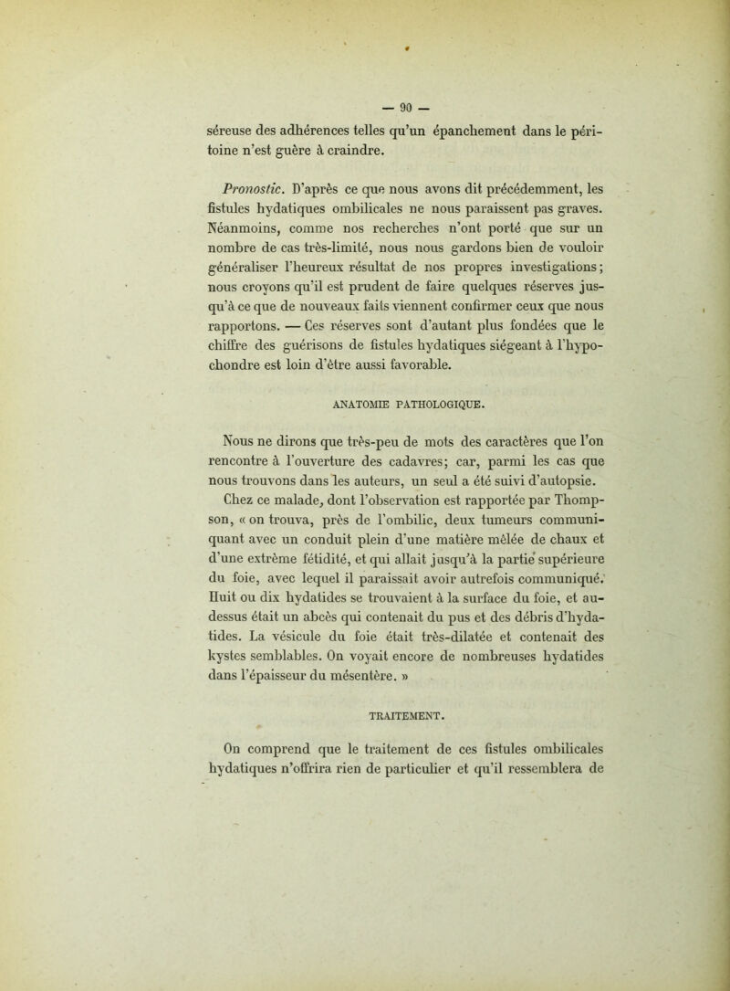 séreuse des adhérences telles qu’un épanchement dans le péri- toine n’est guère à craindre. Pronostic. D’après ce que nous avons dit précédemment, les fistules hydatiques ombilicales ne nous paraissent pas graves. Néanmoins, comme nos recherches n’ont porté que sur un nombre de cas très-limilé, nous nous gardons bien de vouloir généraliser l’heureux résultat de nos propres investigations ; nous croyons qu’il est prudent de faire quelques réserves jus- qu’à ce que de nouveaux faits viennent confirmer ceux que nous rapportons. — Ces réserves sont d’autant plus fondées que le chiffre des guérisons de fistules hydatiques siégeant à l’hypo- chondre est loin d’ètre aussi favorable. ANATOMIE PATHOLOGIQUE. Nous ne dirons que très-peu de mots des caractères que l’on rencontre à l’ouverture des cadavres; car, parmi les cas que nous trouvons dans les auteurs, un seul a été suivi d’autopsie. Chez ce malade, dont l’observation est rapportée par Thomp- son, « on trouva, près de l’ombilic, deux tumeurs communi- quant avec un conduit plein d'une matière mêlée de chaux et d’une extrême fétidité, et qui allait jusqu’à la partie supérieure du foie, avec lequel il paraissait avoir autrefois communiqué. Huit ou dix hydatides se trouvaient à la surface du foie, et au- dessus était un abcès qui contenait du pus et des débris d’hyda- tides. La vésicule du foie était très-dilatée et contenait des kystes semblables. On voyait encore de nombreuses hydatides dans l’épaisseur du mésentère. » TRAITEMENT. On comprend que le traitement de ces fistules ombilicales hydatiques n’offrira rien de particulier et qu’il ressemblera de