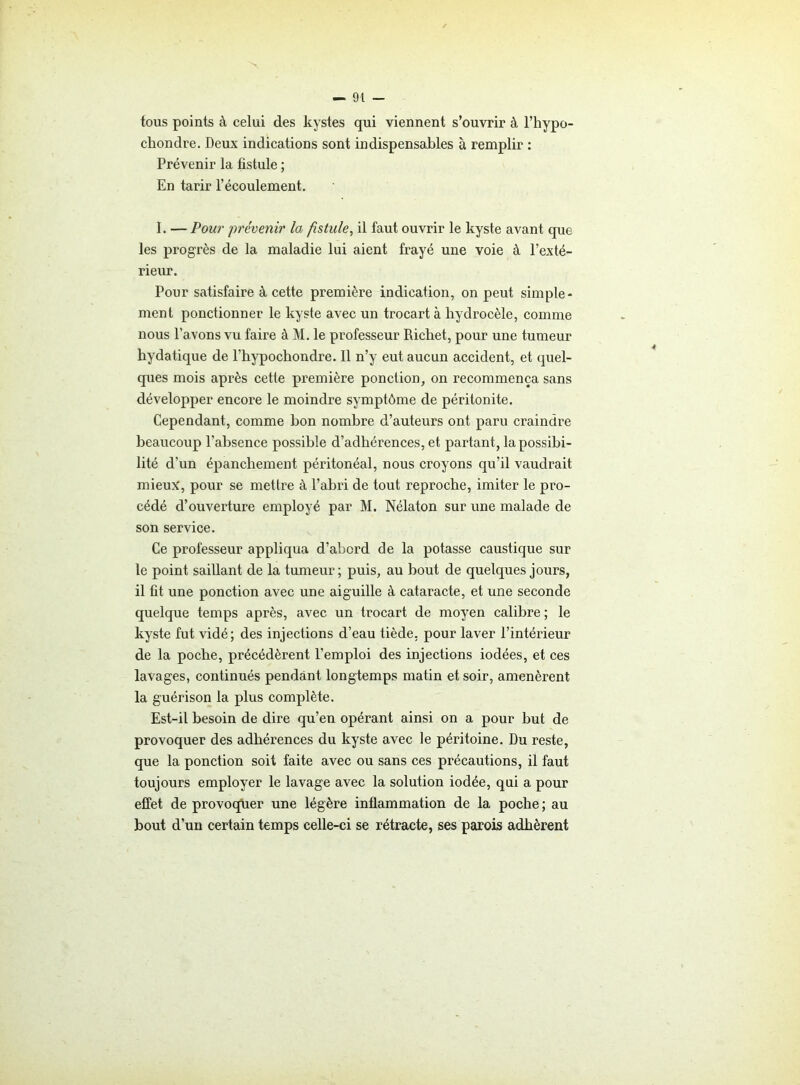 tous points à celui des kystes qui viennent s’ouvrir à l’hypo- chondre. Deux indications sont indispensables à remplir : Prévenir la fistule ; En tarir l’écoulement. I. — Pour prévenir la fistule, il faut ouvrir le kyste avant que les progrès de la maladie lui aient frayé une voie à l’exté- rieur. Pour satisfaire à cette première indication, on peut simple- ment ponctionner le kyste avec un trocart à hydrocèle, comme nous l’avons vu faire à M. le professeur Richet, pour une tumeur hydatique de l’hypochondre. Il n’y eut aucun accident, et quel- ques mois après cette première ponction, on recommença sans développer encore le moindre symptôme de péritonite. Cependant, comme bon nombre d’auteurs ont paru craindre beaucoup l’absence possible d’adhérences, et partant, la possibi- lité d'un épanchement péritonéal, nous croyons qu’il vaudrait mieux, pour se mettre à l’abri de tout reproche, imiter le pro- cédé d’ouverture employé par M. Nélaton sur une malade de son service. Ce professeur appliqua d’abord de la potasse caustique sur le point saillant de la tumeur; puis, au bout de quelques jours, il fit une ponction avec une aiguille à cataracte, et une seconde quelque temps après, avec un trocart de moyen calibre; le kyste fut vidé; des injections d’eau tiède, pour laver l’intérieur de la poche, précédèrent l’emploi des injections iodées, et ces lavages, continués pendant longtemps matin et soir, amenèrent la guérison la plus complète. Est-il besoin de dire qu’en opérant ainsi on a pour but de provoquer des adhérences du kyste avec le péritoine. Du reste, que la ponction soit faite avec ou sans ces précautions, il faut toujours employer le lavage avec la solution iodée, qui a pour effet de provoquer une légère inflammation de la poche ; au bout d’un certain temps celle-ci se rétracte, ses parois adhèrent