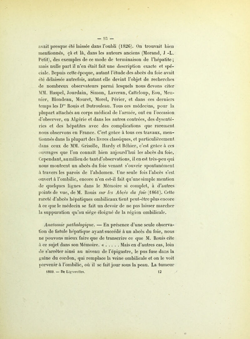 avait presque été laissée dans l’oubli (1826). On trouvait bien mentionnés, çà et là, dans les auteurs anciens (Morand, J -L. Petit), des exemples de ce mode de terminaison de l’hépatite ; mais nulle part il n’en était fait une description exacte et spé- ciale. Depuis cette époque, autant l’étude des abcès du foie avait été délaissée autrefois, autant elle devint l'objet de recherches de nombreux observateurs parmi lesquels nous devons citer MM. Haspel, Jourdain, Simon, Laveran, Catteloup, Eou, Meu- nier, Blondeau, Mouret, Morel, Périer, et dans ces derniers temps les Drs Rouis et Dutrouleau. Tous ces médecins, pour la plupart attachés au corps médical de l'armée, ont eu l’occasion d’observer, en Algérie et dans les autres contrées, des dysenté- ries et des hépatites avec des complications que rarement nous observons en France. C’est grâce à tous ces travaux, men- tionnés dans la plupart des livres classiques, et particulièrement dans ceux de MM. Grisolle, Hardy et Béhier, c’est grâce à ces ouvrages que l’on connaît bien aujourd’hui les abcès du foie. Cependant, au milieu de tant d’observations, il en est très-peu qui nous montrent un abcès du foie venant s’ouvrir spontanément à travers les parois de l'abdomen. Une seule fois l’abcès s’est ouvert à l’ombilic, encore n’en est-il fait qu’une simple mention de quelques lignes dans le Mémoire si complet, à d’autres points de vue, de M. Rouis sur les Abcès du foie (1861). Cette rareté d’abcès hépatiques ombilicaux tient peut-être plus encore à ce que le médecin se fait un devoir de ne pas laisser marcher la suppuration qu’au siège éloigné de la région ombilicale. Anatomie pathologique. — En présence d’une seule observa- tion de fistule hépatique ayant succédé à un abcès du foie, nous ne pouvons mieux faire que de transcrire ce que M. Rouis cite à ce sujet dans son Mémoire. « Mais en d’autres cas, loin de s’arrêter ainsi au niveau de l’épigastre, le pus fuse dans la gaine du cordon, qui remplace la veine ombilicale et on le voit parvenir à l’ombilic, où il se fait jour sous la peau. La tumeur 1869. — De Lignerolles. 12