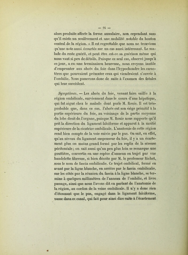 alors produite affecte la forme annulaire, non cependant sans qu’il existe un soulèvement et une mobilité notable du bouton central de la région. » Il est regrettable que nous ne trouvions qu’une note aussi écourtée sur un cas aussi intéressant. Le ma- lade du reste guérit, et peut être est-ce sa guérison même qui nous vaut si peu de détails. Puisque ce seul cas, observé jusqu’à ce jour, a eu une terminaison heureuse, nous croyons inutile d’emprunter aux abcès du foie dans l’hypochondre les carac- tères que pourraient présenter ceux qui viendraient s’ouvrir à l’ombilic. Nous passerons donc de suite à l’examen des fistules qui leur succèdent. Symptômes. — Les abcès du foie, venant faire, saillie à la région ombilicale, surviennent dans le cours d’une hépatique, qui fut aiguë chez le malade dont parle M. Rouis. Il est très- probable que, dans ce cas, l’abcès eut son siège primitif à la partie supérieure du foie, au voisinage de la partie moyenne dn lobe droit de l’organe, puisque M. Rouis nous rapporte qu’il prit la direction du ligament falciforme et apparut à la moitié supérieure de la cicatrice ombilicale. L’anatomie de cette région rend bien compte de la voie suivie par le pus. On sait, en effet, qu’au niveau du ligament suspenseur du foie, il y a un écarte- ment plus ou moins grand formé par les replis de la séreuse péritonéale ; on sait aussi qu’un peu plus loin se remarque une gouttière, convertie en une espèce d’anneau ou trajet par une bandelette fibreuse, si bien décrite par M. le professeur Richet, sous le nom de fascia ombilicalis. Ce trajet ombilical, fermé en avant par la ligne blanche, en arrière par le fascia ombilicalis, sur les côtés par la réunion du fascia à la ligne blanche, se ter- mine à quelques millimètres de l’anneau de l’ombilic, et livre passage, ainsi que nous l’avons dit en parlant de l'anatomie de la région, au cordon de la veine ombilicale. Il n’y a donc rien d’étonnant que le pus, engagé dans le ligament falciforme, nasse dans ce canal, qui fait pour ainsi dire suite à l'écartement «