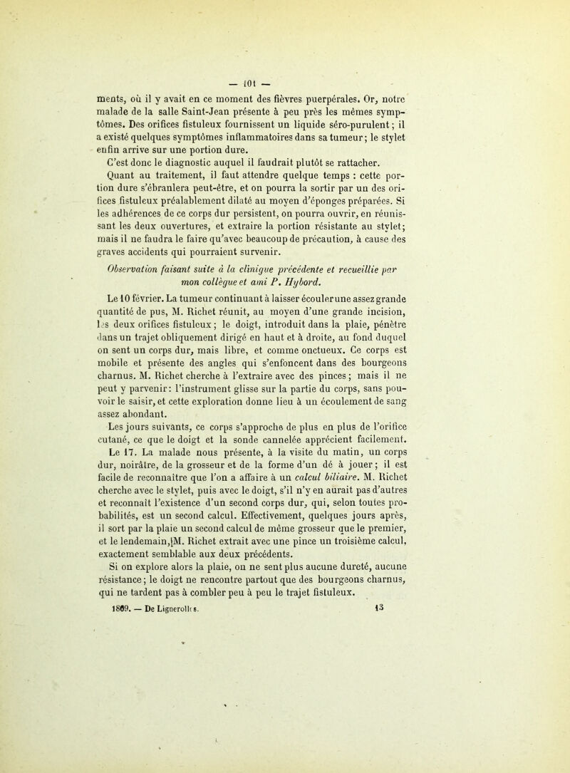 ments, où il y avait en ce moment des fièvres puerpérales. Or, notre malade de la salle Saint-Jean présente à peu près les mêmes symp- tômes. Des orifices fistuleux fournissent un liquide séro-purulent ; il a existé quelques symptômes inflammatoires dans sa tumeur; le stylet enfin arrive sur une portion dure. C’est donc le diagnostic auquel il faudrait plutôt se rattacher. Quant au traitement, il faut attendre quelque temps : cette por- tion dure s’ébranlera peut-être, et on pourra la sortir par un des ori- fices fistuleux préalablement dilaté au moyen d’éponges préparées. Si les adhérences de ce corps dur persistent, on pourra ouvrir, en réunis- sant les deux ouvertures, et extraire la portion résistante au stylet; mais il ne faudra le faire qu’avec beaucoup de précaution, à cause des graves accidents qui pourraient survenir. Observation faisant suite à la clinique précédente et recueillie par mon collègue et ami P. Hybord. Le 10 février. La tumeur continuant à laisser écouler une assez grande quantité de pus, M. Richet réunit, au moyen d’une grande incision, les deux orifices fistuleux; le doigt, introduit dans la plaie, pénètre dans un trajet obliquement dirigé en haut et à droite, au fond duquel on sent un corps dur, mais libre, et comme onctueux. Ce corps est mobile et présente des angles qui s’enfoncent dans des bourgeons charnus. M. Richet cherche à l’extraire avec des pinces ; mais il ne peut y parvenir: l’instrument glisse sur la partie du corps, sans pou- voirie saisir, et cette exploration donne lieu à un écoulement de sang assez abondant. Les jours suivants, ce corps s’approche de plus en plus de l’orifice cutané, ce que le doigt et la sonde cannelée apprécient facilement. Le 17. La malade nous présente, à la visite du matin, un corps dur, noirâtre, de la grosseur et de la forme d’un dé à jouer ; il est facile de reconnaître que l’on a affaire à un calcul biliaire. M. Richet cherche avec le stylet, puis avec le doigt, s’il n’y en aurait pas d’autres et reconnaît l’existence d’un second corps dur, qui, selon toutes pro- babilités, est un second calcul. Effectivement, quelques jours après, il sort par la plaie un second calcul de même grosseur que le premier, et le lendemain,JM. Richet extrait avec une pince un troisième calcul, exactement semblable aux deux précédents. Si on explore alors la plaie, on ne sent plus aucune dureté, aucune résistance; le doigt ne rencontre partout que des bourgeons charnus, qui ne tardent pas à combler peu à peu le trajet fistuleux. 1809. — De Lifjnerolh s. 13