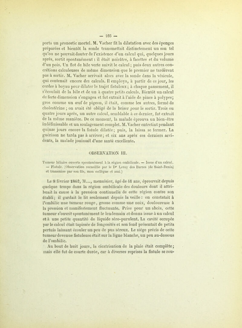 porta un pronostic mortel. M. Vacher fit la dilatation avec des éponges préparées et bientôt la sonde transmettait distinctement un son tel qu’on ne pouvait douter de l’existence d’un calcul qui, quelques jours après, sortit spontanément : il était noirâtre, à facettes et du volume d’un pois. Un flot de hile verte suivit le calcul ; puis deux autres con- crétions calculeuses de même dimension que le premier ne tardèrent pas à sortir. M. Vacher arrivait alors avec la sonde dans la vésicule, qui contenait encore des calculs. Il employa, à partir de ce jour, les cordes à hoyau pour dilater le trajet fistuleux; à chaque pansement, il s’écoulait de la bile et de un à quatre petits calculs. Bientôt un calcul de forte dimension s’engagea et fut extrait à l’aide de pince à polypes; gros comme un œuf de pigeon, il était, comme les autres, formé de cholestérine ; on avait été obligé de le briser pour le sortir. Trois ou quatre jours après, un autre calcul, semblable à ce dernier, fut extrait de la même manière. De ce moment, la malade éprouva un bien-être indéfinissable et un soulagement complet. M. Vacher entretint pendant quinze jours encore la fistule dilatée; puis, la laissa se fermer. La guérison ne tarda pas à arriver; et six ans après ces derniers acci- dents, la malade jouissait d’une santé excellente. OBSERVATION III. Tumeur biliaire ouverte spontanément à la région ombilicale. — Issue d'un calcul. — Fistule. (Observation recueillie par le Dr Leroy des Barres (de Saint-Denis) et transmise par son fils, mon collègue et ami.) Le 8 février 1862, NI..., menuisier, âgé de-41 ans, éprouvait depuis quelque temps dans la région ombilicale des douleurs dont il attri- buait la cause à la pression continuelle de cette région contre son établi ; il gardait le lit seulement depuis la veille : on constatait à l’ombilic une tumeur rouge, grosse comme une noix, douloureuse à la pression et manifestement fluctuante. Prise pour un abcès, cette tumeur s’ouvrit spontanément le lendemain et donna issue à un calcul et à une petite quantité de liquide séro-purulent. La cavité occupée par le calcul était tapissée de fongosités et son fond présentait de petits pertuis laissant écouler un peu de pus séreux. Le siège précis de cette tumeur devenue fistuleuse était sur la ligne blanche, un peu au-dessous de l’ombilic. Au bout de huit jours, la cicatrisation de la plaie était complète; mais elle fut de courte durée, car à diverses reprises la fistule serou-