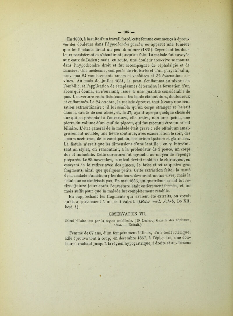 En 1830, à la suite d’un travail forcé, cette femme commença à éprou- ver des douleurs dans l'hypochondre gauche, où apparut une tumeur que les fondants firent un peu diminuer (1831). Cependant les dou- leurs persistèrent et s’étendirent jusqu’au foie. La malade fut envoyée aux eaux de Baden; mais, en route, une douleur très-vive se montra dans l’hypochondre droit et fut accompagnée de céphalalgie et de nausées. Une médecine, composée de rhubarbe et d’un purgatif salin, provoqua 24 vomissements amers et verdâtres et 32 évacuations al- vines. Au mois de juillet 1831, la peau s’enflamma au niveau de l’ombilic, et l’application de cataplasmes détermina la formation d’un abcès qui donna, en s’ouvrant, issue à une quantité considérable de pus. L’ouverture resta fistuleuse : les bords étaient durs, douloureux et enflammés. Le 24 octobre, la malade éprouva tout à coup une sen- sation extraordinaire : il lui sembla qu’un corps étranger se brisait dans la cavité de son abcès, et, le 27, ayant aperçu quelque chose de dur qui se présentait à l’ouverture, elle retira, non sans peine, une pierre du volume d’un œuf de pigeon, qui fut reconnu être un calcul biliaire. L’état général de la malade était grave : elle offrait un amai- grissement notable, une fièvre continue, avec exacerbation le soir, des sueurs nocturnes, de la constipation, des urines épaisses et glaireuses. La fistule n’avait que les dimensions d’une lentille; en y introdui- sant un stylet, on rencontrait, à la profondeur de 1 pouce, un corps dur et immobile. Cette ouverture fut agrandie au moyen de l’éponge préparée. Le 25 novembre, le calcul devint mobile : le chirurgien, en essayant de le retirer avec des pinces, le brisa et retira quatre gros fragments, ainsi que quelques petits. Cette extraction faite, la santé delà malade s’améliora; les douleurs devinrent moins vives, mais la fistule ne se cicatrisait pas. En mai 1835, un quatrième calcul fut re- tiré. Quinze jours après l’ouverture était entièrement fermée, et un mois suffit pour que la malade fût complètement rétablie. En rapprochant les fragments qui avaient été extraits, on voyait qu’ils appartenaient à un seul calcul. (CEster med. Jahrb, Bo XII, kest. 1). OBSERVATION VII. Calcul biliaire issu par la région ombilicale. ( Dr Leclerc; Gazette des hôpitaux, 18fi3. — Extrait.) Femme de 67 ans, d’un tempérament bilieux, d’un teint ictérique. Elle éprouva tout à coup, en décembre 1857, à l’épigastre, une dou- leur s’irradiant jusqu’à la région hypogastrique, à droite et au-dessous
