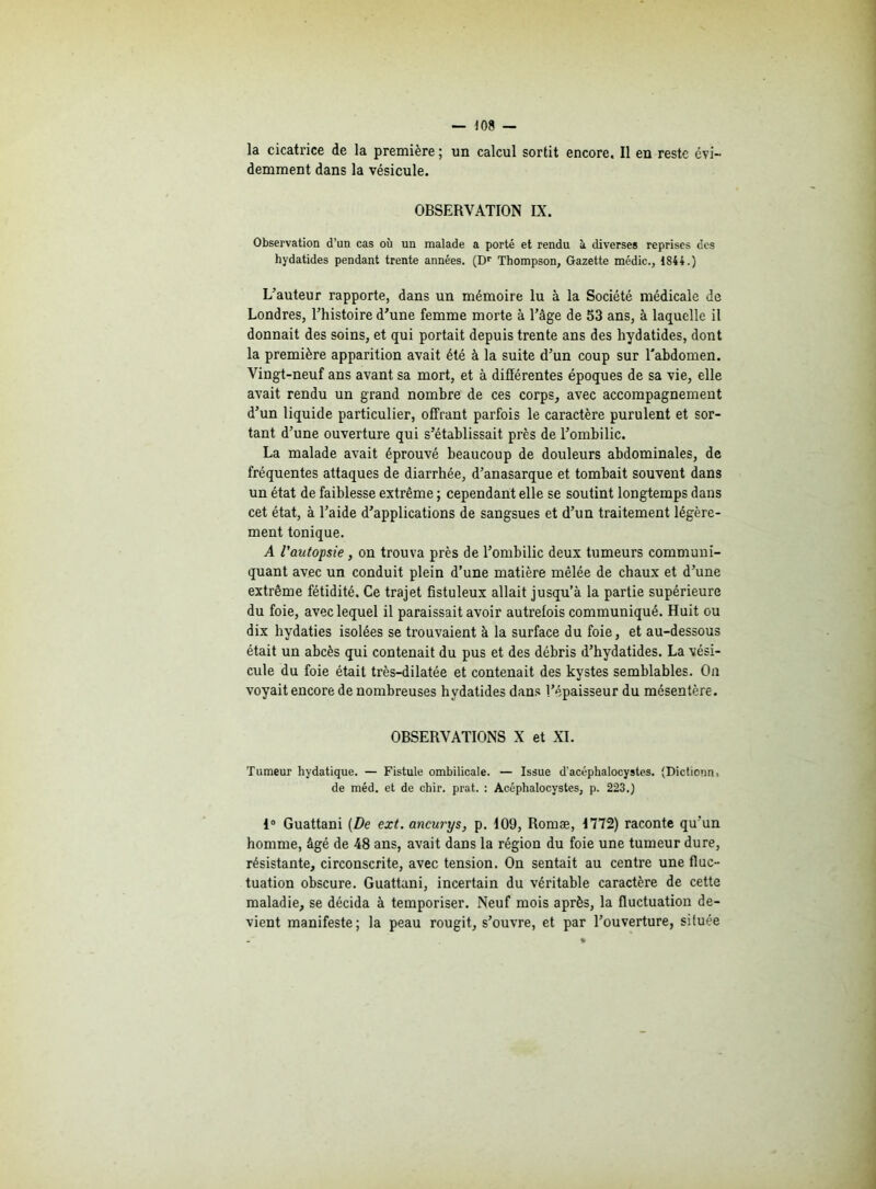 la cicatrice de la première ; un calcul sortit encore. Il en reste évi- demment dans la vésicule. OBSERVATION IX. Observation d’un cas où un malade a porté et rendu à diverses reprises des hydatides pendant trente années. (Dr Thompson, Gazette médic., 1844.) L'auteur rapporte, dans un mémoire lu à la Société médicale de Londres, l’histoire d’une femme morte à l’âge de 53 ans, à laquelle il donnait des soins, et qui portait depuis trente ans des hydatides, dont la première apparition avait été à la suite d’un coup sur l'abdomen. Vingt-neuf ans avant sa mort, et à différentes époques de sa vie, elle avait rendu un grand nombre de ces corps, avec accompagnement d’un liquide particulier, offrant parfois le caractère purulent et sor- tant d’une ouverture qui s’établissait près de l’ombilic. La malade avait éprouvé beaucoup de douleurs abdominales, de fréquentes attaques de diarrhée, d’anasarque et tombait souvent dans un état de faiblesse extrême ; cependant elle se soutint longtemps dans cet état, à l’aide d’applications de sangsues et d’un traitement légère- ment tonique. A l'autopsie, on trouva près de l’ombilic deux tumeurs communi- quant avec un conduit plein d’une matière mêlée de chaux et d’une extrême fétidité. Ce trajet fistuleux allait jusqu’à la partie supérieure du foie, avec lequel il paraissait avoir autrefois communiqué. Huit ou dix hydaties isolées se trouvaient à la surface du foie, et au-dessous était un abcès qui contenait du pus et des débris d’hydatides. La vési- cule du foie était très-dilatée et contenait des kystes semblables. On voyait encore de nombreuses hydatides dans l’épaisseur du mésentère. OBSERVATIONS X et XI. Tumeur hydatique. — Fistule ombilicale. — Issue d acéphalocystes. (Dictionns de méd. et de chir. prat. : Acéphalocystes, p. 223.) 1° Guattani (De ext. ancurys, p. 109, Romæ, 1772) raconte qu’un homme, âgé de 48 ans, avait dans la région du foie une tumeur dure, résistante, circonscrite, avec tension. On sentait au centre une fluc- tuation obscure. Guattani, incertain du véritable caractère de cette maladie, se décida à temporiser. Neuf mois après, la fluctuation de- vient manifeste; la peau rougit, s’ouvre, et par l’ouverture, située