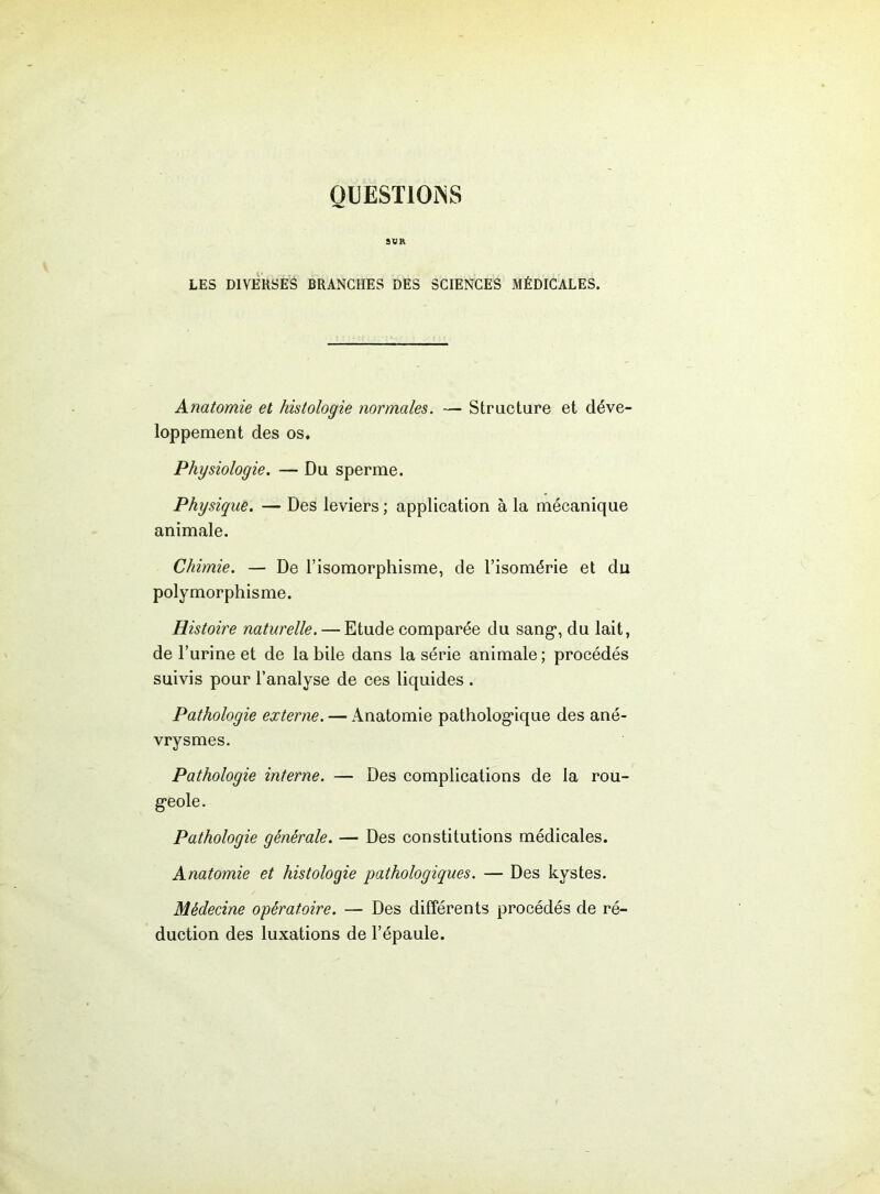 QUESTIONS LES DIVERSES BRANCHES DES SCIENCES MÉDICALES. Anatomie et histologie normales. — Structure et déve- loppement des os. Physiologie. — Du sperme. Physique. — Des leviers ; application à la mécanique animale. Chimie. — De l’isomorphisme, de l’isomérie et du polymorphisme. Histoire naturelle. — Etude comparée du sang*, du lait, de l’urine et de la bile dans la série animale; procédés suivis pour l’analyse de ces liquides . Pathologie externe. — Anatomie pathologique des ané- vrysmes. Pathologie interne. — Des complications de la rou- Pathologie générale. — Des constitutions médicales. Anatomie et histologie pathologiques. — Des kystes. Médecine opératoire. — Des différents procédés de ré- duction des luxations de l’épaule.