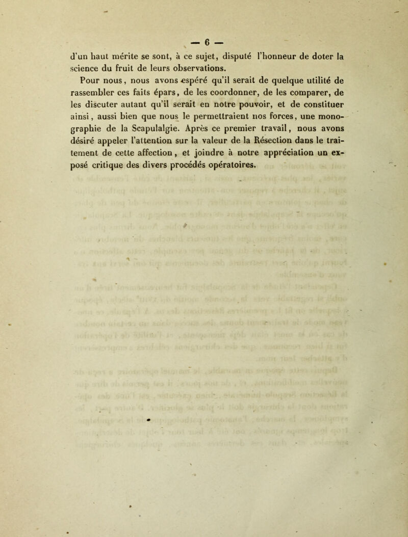 d’un haut mérite se sont, à ce sujet, disputé l’honneur de doter la science du fruit de leurs observations. Pour nous, nous avons «spéré qu’il serait de quelque utilité de rassembler ces faits épars, de les coordonner, de les comparer, de les discuter autant qu’il serait en notre pouvoir, et de constituer ainsi, aussi bien que nous le permettraient nos forces, une mono- graphie de la Scapulalgie. Après ce premier travail, nous avons désiré appeler l’attention sur la valeur de la Résection dans le trai- tement de cette affection, et joindre à notre appréciation un ex- posé critique des divers procédés opératoires.