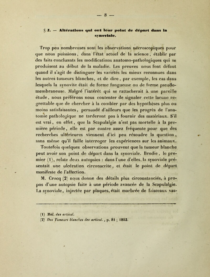 § J. — AKéradoiis qui oui leur point de «lépart dans la s:»noi'lale. Trop peu nombreuses sont les observations nécroscopiques pour que nous puissions, dans l’état actuel de la science, établir par des faits concluants les modifications anatomo-pathologiques qui se produisent au début de la maladie. Les preuves nous font défaut quand il s’agit de distinguer les variétés les mieux reconnues dans les autres tumeurs blanches, et de dire, par exemple, les cas dans lesquels la synovite était de forme fongueuse ou de forme pseudo- membraneuse. Malgré l’intérêt qui se rattacherait Èu une pareille étude, nous préférons nous contenter de signaler cette lacune re- grettable que de chercher à la combler par des hypothèses plus ou moins satisfaisantes, persuadé d’ailleurs que les progrès de l’ana- tomie pathologique ne tarderont pas à fournir des matériaux. S’il est vrai, en effet, que la Scapulalgie n’est pas mortelle à la pre- mière période, elle est par contre assez fréquente pour que des recherches ultérieures viennent d’ici peu résoudre la question , sans même qu’il faille interroger les expériences sur les animaux. Toutefois quelques observations prouvent que la tumeur blanche peut avoir son point de départ dans la synoviale. Brodie , le pre- mier (1), relate deux autopsies : dans l’une d’elles, la synoviale pré- sentait une ulcération circonscrite, et était le point de départ manifeste de l’affection. M. Crocq (2) nous donne des détails plus circonstanciés, à pro- pos d’une autopsie faite à une période avancée de la Scapulalgie. La synoviale, injectée par plaques, était marbrée de faisceaux vas- (t) Màl. des ariicul. (2) Des Tumeurs blanches des articul., p. 81 ; 1853.