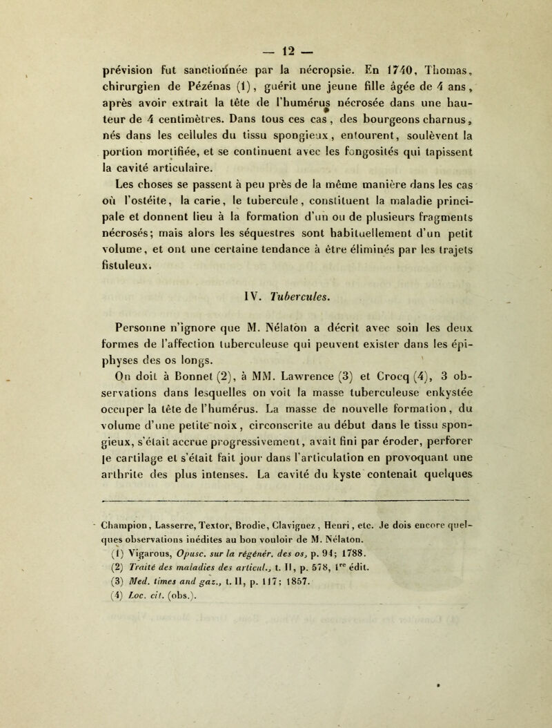 prévision fut sanctionnée par la nécropsie. En 1740, Thomas, chirurgien de Pézénas (1), guérit une jeune fille âgée de 4 ans, après avoir extrait la tête de l’humérus nécrosée dans une hau- teur de 4 centimètres. Dans tous ces cas, des bourgeons charnus, nés dans les cellules du tissu spongieux, entourent, soulèvent la portion mortifiée, et se continuent avec les fongosités qui tapissent la cavité articulaire. Les choses se passent à peu près de la même manière dans les cas où l’ostéite, la carie, le tubercule, constituent la maladie princi- pale et donnent lieu à la formation d’un ou de plusieurs fragments nécrosés; mais alors les séquestres sont habituellement d’un petit volume, et ont une certaine tendance à être éliminés par les trajets fistuleux. IV. Tubercules. Personne n’ignore que M. Nélatôn a décrit avec soin les deux formes de l’affection tuberculeuse qui peuvent exister dans les épi- physes des os longs. ' On doit à Bonnet (2), à MM. Lawrence (3) et Crocq (4), 3 ob- servations dans lesquelles on voit la masse tuberculeuse enkystée occuper la tête de l’humérus. La masse de nouvelle formation, du volume d’une petite'noix, circonscrite au début dans le tissu spon- gieux, s’était accrue progressivement, avait fini par éroder, perforer le cartilage et s’était fait jour dans l’articulation en provoquant une arthrite des plus intenses. La cavité du kyste contenait quelques • Champion, Lasserre, Textor, Brodie, Clavignez , Henri, etc. Je dois encore quel- ques observations inédites au bon vouloir de M. Nélalon. (t) Vigarous, Opusc. sur la régénér. des os^ p. 94; 1788. (2) Traité des maladies des articuL, t. Il, p. 578, édit. (3) Med. limes and gaz., 1.11, p. tl7; 1857. (4) Loc. cil. (obs.).