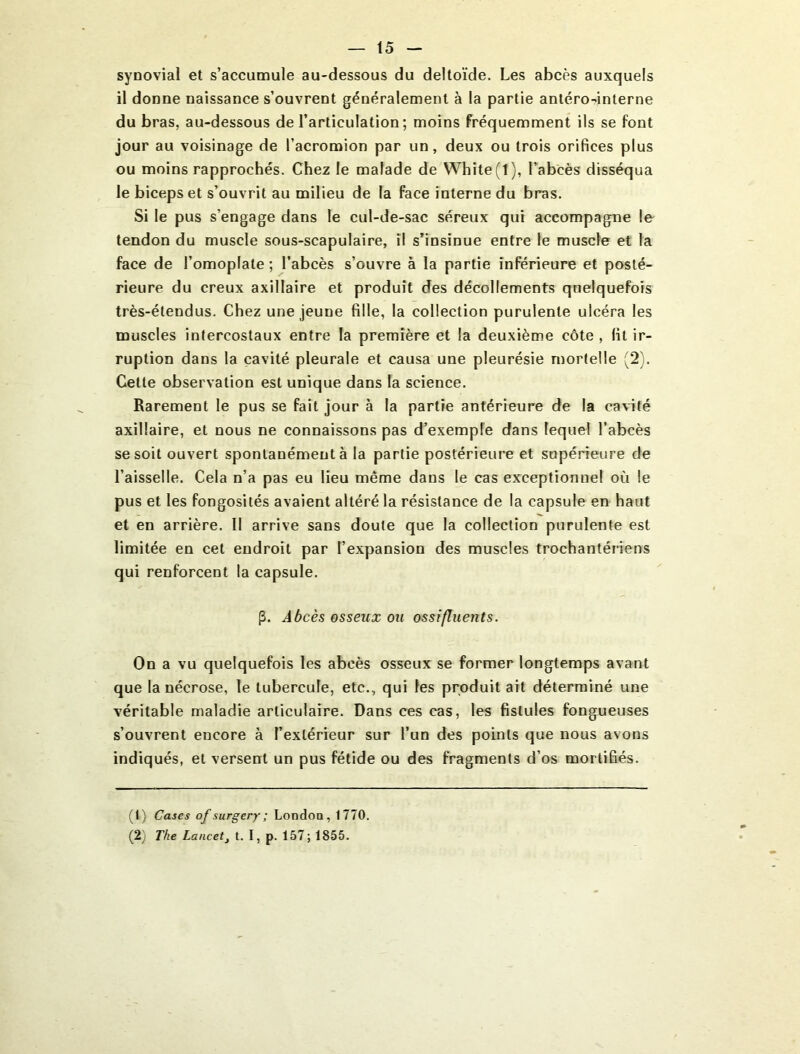 synovial et s’accumule au-dessous du deltoïde. Les abcès auxquels il donne naissance s’ouvrent généralement à la partie antéro-?interne du bras, au-dessous de l’articulation; moins fréquemment ils se font jour au voisinage de l’acromion par un, deux ou trois orifices plus ou moins rapprochés. Chez le malade de Whîte(l), l’abcès disséqua le biceps et s’ouvrit au milieu de la face interne du bras. Si le pus s’engage dans le cul-de-sac séreux qui accompagne le tendon du muscle sous-scapulaire, il s’insinue entre le muscle et la face de l’omoplate ; l’abcès s’ouvre à la partie inférieure et posté- rieure du creux axillaire et produit des décollements quelquefois très-étendus. Chez une jeune fille, la collection purulente ulcéra les muscles intercostaux entre la première et la deuxième côte , fit ir- ruption dans la cavité pleurale et causa une pleurésie mortelle (2). Cette observation est unique dans la science. Rarement le pus se fait jour à la partie antérieure de la cavité axillaire, et nous ne connaissons pas d’exemple dans lequel l’abcès se soit ouvert spontanément à la partie postérieure et supérieure de l’aisselle. Cela n’a pas eu lieu même dans le cas exceptionnel où le pus et les fongosités avaient altéré la résistance de la capsule en haut et en arrière. 11 arrive sans doute que la collection purulente est limitée en cet endroit par l’expansion des muscles trochantériens qui renforcent la capsule. p. Abcès osseux ou ossifluents. On a vu quelquefois les abcès osseux se former longtemps avant que la nécrose, le tubercule, etc., qui les produit ait déterminé une véritable maladie articulaire. Dans ces cas, les fistules fongueuses s’ouvrent encore à l’extérieur sur l’un des points que nous avons indiqués, et versent un pus fétide ou des fragments d’os mortifiés. (1) Cases of surgery; Londoo, 1770. (2) The Lancet^ t. I, p. 157; 1855.