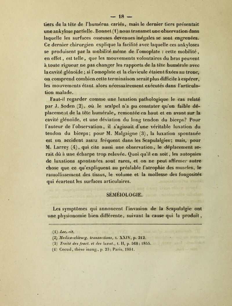 tiers de la tête de l’huméras cariés, mais le dernier tiers présentait une ankylosé partielle. Bonnet (1) nous transmet une observation dans laquelle les surfaces osseuses devenues inégales se sont engrenées. Ce dernier chirurgien explique la facilité avec laquelle ces ankylosés se produisent parla mobilité même de l’omoplate : cette mobilité, en effet, est telle, que les mouvements volontaires du bras peuvent à toute rigueur ne pas changer les rapports de la tête humérale avec la cavité glénoïde ; si l’omoplate et la clavicule étaient fixées au tronc, on comprend combien celte terminaison serait plus difficile à espérer, les mouvements étant alors nécessairement exécutés dans l’articula- tion malade. Faut-il regarder comme une luxation pathologique le cas relaté par J. Soden (2), où le scalpel n’a pu constater qu’un faible dé- placement de la tête humérale, remontée en haut et en avant sur la cavité glénoïde, et une déviation du long tendon du biceps? Pour l’auteur de l’observation, il s’agissait d’une véritable luxation du tendon du biceps; pour M. Malgaigne (3), la luxation spontanée est un accident assez fréquent dans les Scapulalgies^ mais, pour M. Larrey (4), qui cite aussi une observation, le déplacement se- rait dû à une écharpe trop relevée. Quoi qu’il en soit, les autopsies de luxations spontanées sont rares, et on ne peut affirmer autre chose que ce qu’expliquent au préalable l’atrophie des muscles, le ramollissement des tissus, le volume et la mollesse des fongosités qui écartent les surfaces articulaires. SÉMÉIOLOGIE. Les symptômes qui annoncent l’invasion de la Scapulalgie ont une physionomie bien différente, suivant la cause qui la produit. {\).Loc. cit. (2) 'Medico-chirurg. transactions, t. XXIV, p. 212. (3) Traité des fract. et des luxât., t. II, p. 568; 1855. (4) Cocucl, thèse inaujjf., p, 23; Paris, 1851.
