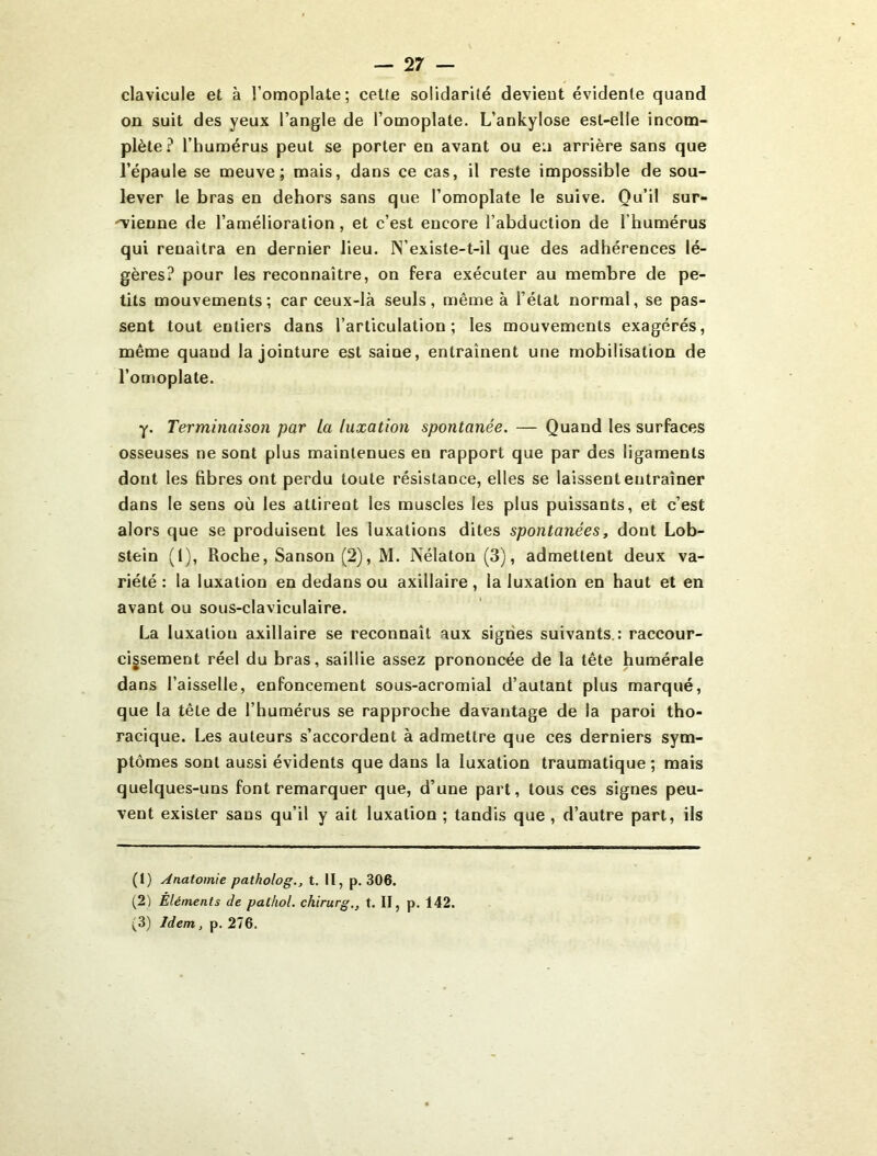 clavicule et à l’omoplate; celte solidarité devient évidente quand on suit des yeux l’angle de l’omoplate. L’ankylose est-elle incom- plète? l’humérus peut se porter en avant ou en arrière sans que l’épaule se meuve; mais, dans ce cas, il reste impossible de sou- lever le bras en dehors sans que l’omoplate le suive. Qu’il sur- 'vienne de l’amélioration, et c’est encore l’abduction de l’humérus qui renaîtra en dernier lieu. N’existe-t-il que des adhérences lé- gères? pour les reconnaître, on fera exécuter au membre de pe- tits mouvements; car ceux-là seuls, même à l’état normal, se pas- sent tout entiers dans l’articulation; les mouvements exagérés, même quand la jointure est saine, entraînent une mobilisation de l’omoplate. y. Terminaison par la luxation spontanée. — Quand les surfaces osseuses ne sont plus maintenues en rapport que par des ligaments dont les fibres ont perdu toute résistance, elles se laissent entraîner dans le sens où les attirent les muscles les plus puissants, et c’est alors que se produisent les luxations dites spontanées, dont Lob- stein (1), Roche, Sanson (2), M. Nélaton (3), admettent deux va- riété: la luxation en dedans ou axillaire, la luxation en haut et en avant ou sous-claviculaire. La luxation axillaire se reconnaît aux signes suivants.: raccour- cissement réel du bras, saillie assez prononcée de la tête humérale dans l’aisselle, enfoncement sous-acromial d’autant plus marqué, que la tête de l’humérus se rapproche davantage de la paroi tho- racique. Les auteurs s’accordent à admettre que ces derniers sym- ptômes sont aussi évidents que dans la luxation traumatique; mais quelques-uns font remarquer que, d’une part, tous ces signes peu- vent exister sans qu’il y ait luxation ; tandis que , d’autre part, ils (1) Anatomie patholog., t. II, p. 306. (2) Éléments de palhol. chirurg., t. II, p. 142. (3) Idem, p. 276.