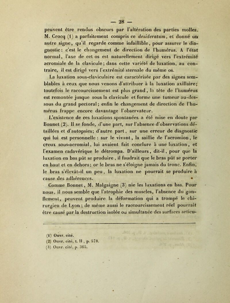 peuvent être rendus obscurs par l’altération des parties molles^ M. Crocq (1) a parfaitement compris ce desideratum, et donné unr autre signe, qu’il regarde comme infaillible, pour assurer le dia- gnostic : c’est le changement de direction de l’humérus. A l’état normal, l’axe de cet os est naturellement dirigé vers l’extrémité acromiale de la clavicule; dans cette variété de luxation, au con- traire, il est dirigé vers l’extrémité sternale du même os. La luxation sous-claviculaire est caractérisée par des signes sem- blables à ceux que nous venons d’attribuer à la luxation axillaire; toutefois le raccourcissement est plus grand, la tête de l’humérus est remontée jusque sous la clavicule et forme une tumeur au-des- sous du grand pectoral ; enfin le changement de direction de l’hu- mérus frappe encore davantage l’observateur. L’existence de ces luxations spontanées a été mise en doute par Bonnet (2). Il se fonde, d’une part, sur l’absence d’observations dé- taillées et d’autopsies; d’autre part, sur une erreur de diagnostic qui lui est personnelle: sur le vivant, la saillie de l’acromion, le creux sous-acromial, lui avaient fait conclure à une luxation, et l’examen cadavérique le détrompa. D’ailleurs, dit-il, pour que la luxation en bas pût se produire , il faudrait que le bras pût se porter en haut et en dehors; or le bras ne s’éloigne jamais du tronc. Enfin, le bras s’élevât-il un peu , la luxation ne pourrait se produire à cause des adhérences. • Comme Bonnet, M. Malgaigne (3) nie les luxations en bas. Pour nous, il nous semble que l’atrophie des muscles, l’absence du gon- flement, peuvent produire la déformation qui a trompé le chi- rurgien de Lyon; de même aussi le raccourcissement réel pourrait être cau.sé par la destruction isolée ou simultanée des surfaces arlicu- (1) Ouyr. cilé. (2) Oiivr. cilé, t. U , p. 578. (3) Ouvr. cilé, p. 3G5.