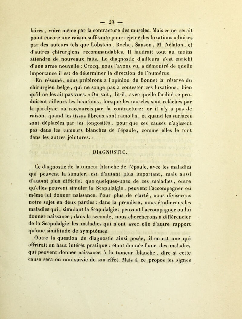 laires , voire même par la contracture des muscles. Mais ce ne serait point encore une raison suffisante pour rejeter des luxations admises par des auteurs tels que Lobslein, Roche, Sanson, M. IVélaton , et d’autres chirurgiens recommandables. 11 faudrait tout au moins attendre de nouveaux faits. Le diagnostic d’ailleurs s’est enrichi d’une arme nouvelle ; Crocq, nous l’avons vu, a démontré de quelle importance il est de déterminer la direction de l’humérus. En résumé, nous préférons à l’opinion de Bonnet la réserve du chirurgien belge, qui ne songe pas à contester ces luxations, bien qu’il ne lésait pas vues. «On sait, dit-il, avec quelle facilité se pro- duisent ailleurs les luxations, lorsque les muscles sont relâchés par la paralysie ou raccourcis par la contracture; or il n’y a pas de raison, quand les tissus fibreux sont ramollis, et quand les surfaces sont déplacées par les fongosités, pour que ces causes n’agissent pas dans les tumeurs blanches de l’épaule, comme elles le font dans les autres jointures. » DIAGNOSTIC. Le diagnostic de la.tumeur blanche de l’épaule, avec les maladies qui peuvent la simuler, est d’autant plus important, mais aussi d’autant plus difficile, que quelques-unes de ces maladies, outre qu’elles peuvent simuler la Scapulalgie, peuvent l’accompagner ou même lui donner naissance. Pour plus de clarté, nous diviserons notre sujet en deux parties : dans la première, nous étudierons les maladies qui, simulant la Scapulalgie, peuvent l’accompagner ou lui donner naissance ; dans la seconde, nous chercherons à différencier de la Scapulalgie les maladies qui n’ont avec elle d’autre rapport qu’une similitude de symptômes. Outre la question de diagnostic ainsi posée, il en est une qui offrirait un haut intérêt pratique : étant donnée l’une de.s maladies qui peuvent donner naissance à la tumeur blanche, dire si cette cause sera ou non suivie de son effet. Mais à ce propos les signes