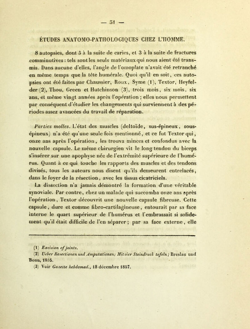 ÉTUDES ANATOMO-PATHOLOGIQUES CHEZ L’HOMME. 8 autopsies, dont 5 à la suite de caries, et 3 à la suite de fractures comminutives : tels sont les seuls matériaux qui nous aient été trans- mis. Dans aucune d’elles, l’angle de l’omoplate n’avait été retranché en même temps que la tête humérale. Quoi qu’il en soit, ces auto- psies ont été faites par Chaussier, Roux, Syme (1), Textor, Heyfel- der (2), Thou, Green et Hutchinson (3), trois mois, six mois, six ans, et même vingt années après l’opération ; elles nous permettent par conséquent d’étudier les changements qui surviennent à des pé- riodes assez avancées du travail de réparation. Parties molles. L’état des muscles (deltoïde, sus-épineux, sous- épineux) n’a été qu’une seule fois mentionné, et ce fut Textor qui, onze ans après l’opération, les trouva minces et confondus avec la nouvelle capsule. Le même chirurgien vil le long tendon du biceps s’insérer sur une apophyse née de l’extrémité supérieure de l’humé- rus. Quant à ce qui touche les rapports des muscles et des tendons divisés, tous les auteurs nous disent qu’ils demeurent entrelacés, dans le foyer de la résection , avec les tissus cicatriciels. La dissection n’a jamais démontré la formation d’une véritable synoviale. Par contre, chez un malade qui succomba onze ans après l’opération, Textor découvrit une nouvelle capsule fibreuse. Celte capsule, dure et comme fibro-cartilagineuse, entourait par sa face interne le quart supérieur de l’humérus et l’embrassait si solide- ment qu’il était difficile de l’en séparer ; par sa face externe, elle (1) Excision of joints. (2) Ueber Reseclionen und ^mpuiationen; Mit vier Steindruck tafeln ; Breslau und Bonn, 1855. (3) Voir Gazette hebdomad.j 18 décembre 1857.
