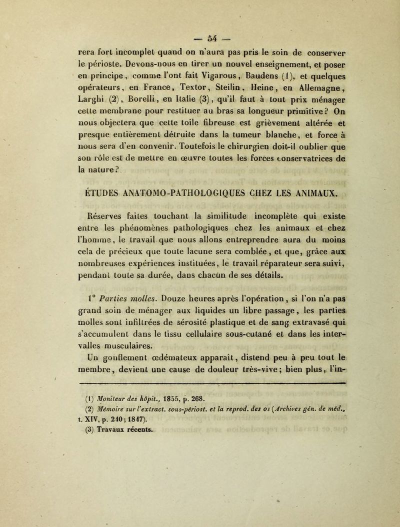 rera fort incomplet quand on n’aura pas pris le soin de conserver le périoste. Devons-nous en tirer un nouvel enseignement, et poser en principe, comme l’ont fait Vigarous, Baudens (1), et quelques opérateurs, en France, Textor, Steilin, Heine, en Allemagne, Larghi (2), Borelli, en Italie (3), qu’il faut à tout prix ménager cette membrane pour restituer au bras sa longueur primitive? On nous objectera que cette toile fibreuse est grièvement altérée et presque entièrement détruite dans la tumeur blanche, et force à nous sera d’en convenir. Toutefois le chirurgien doit-il oublier que son rôle est de mettre en œuvre toutes les forces conservatrices de la nature? ÉTUDES ANATOMO-PATHOLOGIQUES CHEZ LES ANIMAUX. Réserves faites touchant la similitude incomplète qui existe entre les phénomènes pathologiques chez les animaux et chez l’homme, le travail que nous allons entreprendre aura du moins cela de précieux que toute lacune sera comblée, et que, grâce aux nombreuses expériences instituées, le travail réparateur sera suivi, pendant toute sa durée, dans chacun de ses détails. 1” Parties molles. Douze heures après l’opération , si l’on n’a pas grand soin de ménager aux liquides un libre passage, les parties molles sont infiltrées de sérosité plastique et de sang extravasé qui s’accumulent dans le tissu cellulaire sous-cutané et dans les inter- valles musculaires. Un gonflement œdémateux apparaît, distend peu à peu tout le membre, devient une cause de douleur très-vive; bien plus, l’in- (1) Monîleur des hôpit., 1855, p. 268. (2) Mémoire sur T extract, sous-périost. et la reprod. des os (^Archioes gén. de méd., t. XIV, p. 240; 1847). (3) Travaux récents.