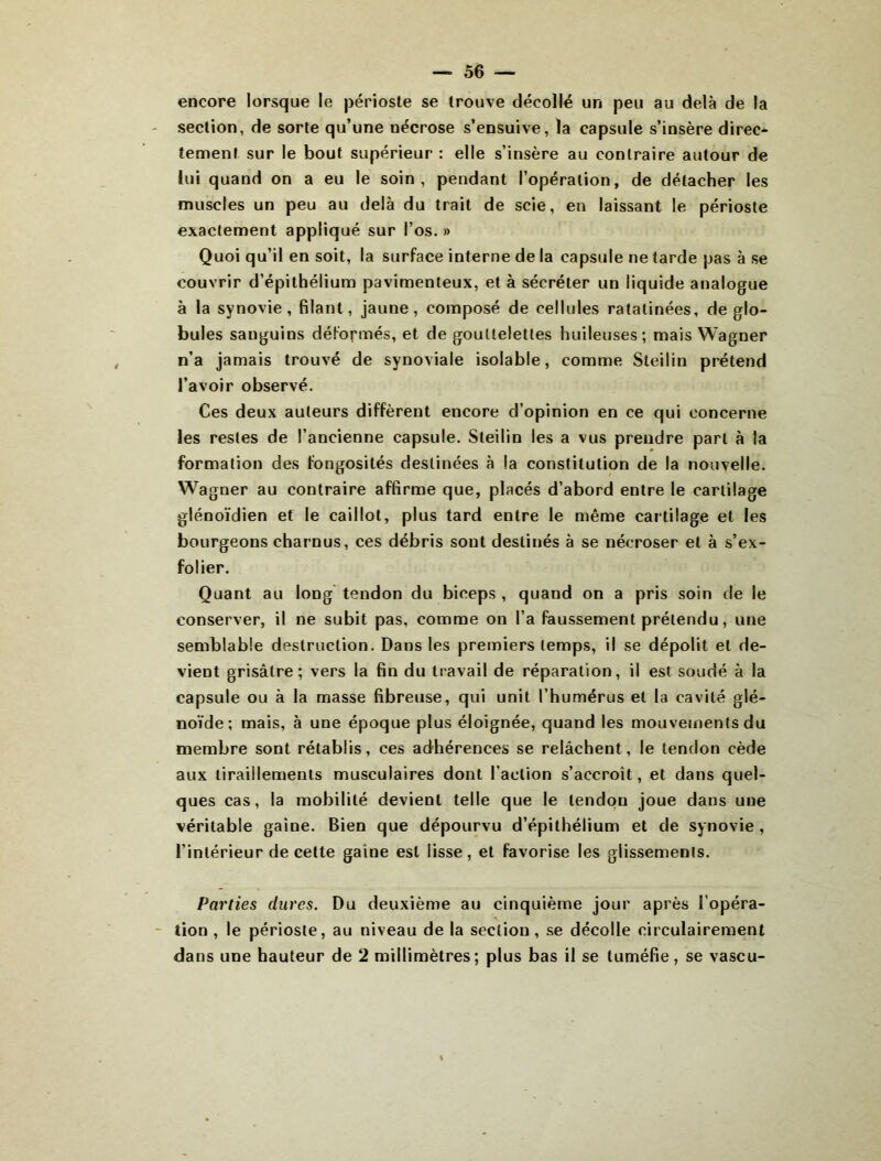 encore lorsque le périoste se trouve décollé un peu au delà de la section, de sorte qu’une nécrose s’ensuive, la capsule s’insère direc* tement sur le bout supérieur : elle s’insère au contraire autour de lui quand on a eu le soin, pendant l’opération, de détacher les muscles un peu au delà du trait de scie, en laissant le périoste exactement appliqué sur l’os. » Quoi qu’il en soit, la surface interne de la capsule ne tarde pas à se couvrir d’épithélium pavimenteux, et à sécréter un liquide analogue à la synovie, filant, jaune, composé de cellules ratatinées, de glo- bules sanguins déformés, et de gouttelettes huileuses; mais Wagner n’a jamais trouvé de synoviale isolable, comme Steilin prétend l’avoir observé. Ces deux auteurs diffèrent encore d’opinion en ce qui concerne les restes de l’ancienne capsule. Steilin les a vus prendre part à la formation des fongosités destinées à la constitution de la nouvelle. Wagner au contraire affirme que, placés d’abord entre le cartilage glénoïdien et le caillot, plus tard entre le même cartilage et les bourgeons charnus, ces débris sont destinés à se nécroser et à s’ex- folier. Quant au long tendon du biceps , quand on a pris soin de le conserver, il ne subit pas, comme on l’a faussement prétendu, une semblable destruction. Dans les premiers temps, il se dépolit et de- vient grisâtre; vers la fin du travail de réparation, il est soudé à la capsule ou à la masse fibreuse, qui unit l’humérus et la cavité glé- noïde ; mais, à une époque plus éloignée, quand les mouvements du membre sont rétablis, ces adhérences se relâchent, le tendon cède aux tiraillements musculaires dont l’action s’accroît, et dans quel- ques cas, la mobilité devient telle que le tendon joue dans une véritable gaine. Bien que dépourvu d’épithélium et de synovie, l’intérieur de cette gaine est lisse, et favorise les glissements. Parties dures. Du deuxième au cinquième jour après l’opéra- tion , le périoste, au niveau de la section, se décolle circulairement dans une hauteur de 2 millimètres; plus bas il se tuméfie, se vascu-