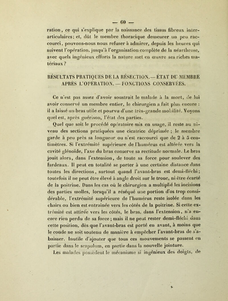 ration, ce qui s’explique par la naissance des tissus fibreux inter- articulaires; et, dût le membre thoracique demeurer un peu rac- courci, pouvons-nous nous refusera admirer, depuis les heures qui suivent l’opération, jusqu’à l’organisation complète de la néarlhrose, avec quels Ingénieux efforts la nature met en œuvre ses riches ma- tériaux ? RÉSULTATS PRATIQUES DE LA RÉSECTION. —ÉTAT DU MEMBRE APRÈS L’OPERATION. —FONCTIONS CONSERVÉES. Ce n’est pas assez d’avoir soustrait le malade à la mort, de lui avoir conservé un membre entier, le chirurgien a fait plus encore : il a laissé un bras utile et pourvu d’une très-grande mobilité. Voyons quel est, après guérison, l’état des parties. Quel que soit le procédé opératoire mis en usage, il reste au ni- veau des sections pratiquées une cicatrice déprimée ; le membre garde à peu près sa longueur ou n’est raccourci que de 2 à 5 cen- timètres. Si l’extrémité supérieure de l’humérus est altérée vers la cavité glénoïde, l’axe du bras conserve sa rectitude normale. Le bras jouit alors, dans l’extension, de toute sa force pour soulever des fardeaux. Il peut en totalité se porter à une certaine distance dans toutes les directions, surtout quand l’avant-bras est demi-tléchi ; toutefois il ne peut être élevé à angle droit sur le tronc, ni être écarté de la poitrine. Dans les cas où le chirurgien a multiplié les incisions des parties molles, lorsqu’il a réséqué une portion d’os trop consi- dérable, l’extrémité supérieure de l’humérus reste isolée dans les chairs ou bien est entraînée vers les côtés de la poitrine. Si cette ex- trémité est attirée vers les côtés, le bras, dans l’extension, n’a en- core rien perdu de sa force ; mais il ne peut rester demi-flécliî dans celte position, dès que l’avant-bras est porté eu avant, à moins que le coode ne soit soutenu de manière à empêcher l’avant-bras de s’a- baisser. Inutile d’ajouter que tous ces mouvements se passent en partie dans le scapulum, en partie dans la nouvelle jointure. Les malades possèdent le mécanisme si ingénieux des doigts, de