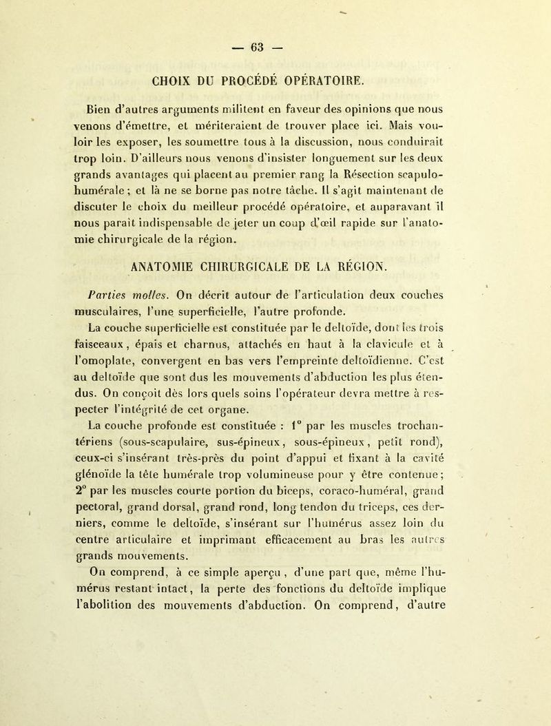 CHOIX DU PROCÉDÉ OPÉRATOIRE. Bien d’autres arguments militent en faveur des opinions que nous venons d’émettre, et mériteraient de trouver place ici. Mais vou- loir les exposer, les soumettre tous à la discussion, nous conduirait trop loin. D’ailleurs nous venons d’insister longuement sur les deux grands avantages qui placent au premier rang la Résection scapulo- humérale ; et là ne se borne pas notre tâche. Il s’agit maintenant de discuter le choix du meilleur procédé opératoire, et auparavant il nous paraît indispensable de jeter un coup d’œil rapide sur l’anato- mie chirurgicale de la région. ANATOMIE CHIRURGICALE DE LA RÉGION. Parties molles. On décrit autour de l’articulation deux couches musculaires, l’une superficielle, l’autre profonde. La couche superficielle est constituée par le deltoïde, dont les trois faisceaux, épais et charnus, attachés en haut à la clavicule et à l’omoplate, convergent en bas vers l’empreinte deltoïdienne. C’est au deltoïde que sont dus les mouvements d’abduction les plus éten- dus. On conçoit dès lors quels soins l’opérateur devra mettre à res- pecter l’intégrité de cet organe. La couche profonde est constituée : 1 par les muscles trochan- tériens (sous-scapulaire, sus-épineux, sous-épineux, petit rond), ceux-ci s’insérant très-près du point d’appui et fixant à la cavité glénoïde la tête humérale trop volumineuse pour y être contenue; 2° par les muscles courte portion du biceps, coraco-huméral, grand pectoral, grand dorsal, grand rond, long tendon du triceps, ces der- niers, comme le deltoïde, s’insérant sur l’humérus assez loin du centre articulaire et imprimant efficacement au bras les autres grands mouvements. On comprend, à ce simple aperçu , d’une part que, même l’hu- mérus restant intact, la perte des fonctions du deltoïde implique l’abolition des mouvements d’abduction. On comprend, d’autre
