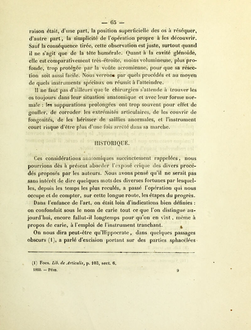 — 65 — raison était, d’une part, la position superficielle des os à réséquer, d’autre part, la simplicité de l’opération propre à les découvrir. Sauf la conséquence tirée, cette observation est juste, surtout quand il ne s’agit que de la tête humérale. Quant à la cavité glénoïde, elle est comparativement très-étroite, moins volumineuse, plus pro- fonde, trop protégée par la voûte acromienne, pour que sa résec- tion soit aussi facile. Nous verrons par quels procédés et au moyen de quels instruments spéciaux on réussit à l’atteindre. Il ne faut pas d’ailleurs que le chirurgien s’attende à trouver les os toujours dans leur situation anatomique et avec leur forme nor- male : les suppurations prolongées ont trop souvent pour effet de gonfler, de corroder les extrémités articulaires, de les couvrir de fongosités, de les hérisser de saillies anormales, et l’instrument court risque d’être plus d’une fois arrêté dans sa marche. HISTORIQUE. Ces considérations anatomiques succinctement rappelées, nous pourrions dès à présent aborder l’exposé crique des divers procé- dés proposés par les auteurs. Nous avons pensé qu’il ne serait pas sans intérêt de dire quelques mots des diverses fortunes par lesquel- les, depuis les temps les plus reculés, a passé l’opération qui nous occupe et de compter, sur cette longue route, les étapes du progrès. Dans l’enfance de l’art, on était loin d’indications bien définies : on confondait sous le nom de carie tout ce que l’on distingue au- jourd’hui, encore fallut-il longtemps pour qu’on en vînt , même à propos de carie, à l’emploi de l’instrument tranchant. ^ On nous dira peut-être qu’Hippocrate, dans quelques passages obscurs (1), a parlé d’excision portant sur des parties sphacélées (1) Foes. Lib. de ArticuUs, p. 103, sect. 6. 1860. - Péan.