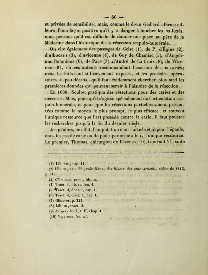— 66 — et privées de sensibilité ; mais, comme le divin vieillard affirme ail- leurs d’une façon positive qu’il y a danger à toucher les os luxés, nous pensons qu’il est difficile de donner une place au père de la Médecine dans l’historique de la résection scapulo-humérale. On cite également des passages de Celse (1), de P. d’Égine (2), d’Albucasis (3), d’Avicenne (4), de Guy de Chauliac (5), d’Angeli- nus Boloninus (6), de Paré (7),4’André de La Croix (8), de Wise- man (9), où ces auteurs recommandent l’excision des os cariés; mais les faits sont si brièvement exposés, et les procédés opéra- toires si peu décrits, qu’il faut évidemment chercher plus tard les premières données qui peuvent servir à l’histoire de la résection. En 1630, Scultet pratiqua des résections pour des caries et des nécroses. Mais, pour qu’il s’agisse spécialement de l’articulation sca- pulo-humérale, et pour que les résections partielles soient présen- tées comme le moyen le plus prompt, le plus efficace, et souvent l’unique ressource que l’art possède contre la carie, il faut pousser les recherches jusqu’à la fin du dernier siècle. Jusqu’alors, en effet, l’amputation dans l’article était pour l’épaule, dans les cas de carie ou de plaie par arme à feu, l’unique ressource. Le premier, Thomas, chirurgien de Pézenas (10), trouvant à la suite (1) Lib. VIII, cap. 11. (2) Lib. VI,'cap. 77 (voir Roux, des Résect, des exlr. arlicuL, tbèse de 1812, p.31). (3) Chir. omn. prim., lib. Iil. (4) Tract. 4, lib. iv, fen. 4. (5) ^ract. 4, doct. 1, cap. 1. (6) Tract. 4, doct. 1, cap. t. (7) Œuvres, p. 324. (8) Lib. 111, traet. 2. • • (9) Surgerjr book, t. II, cbap. 4.