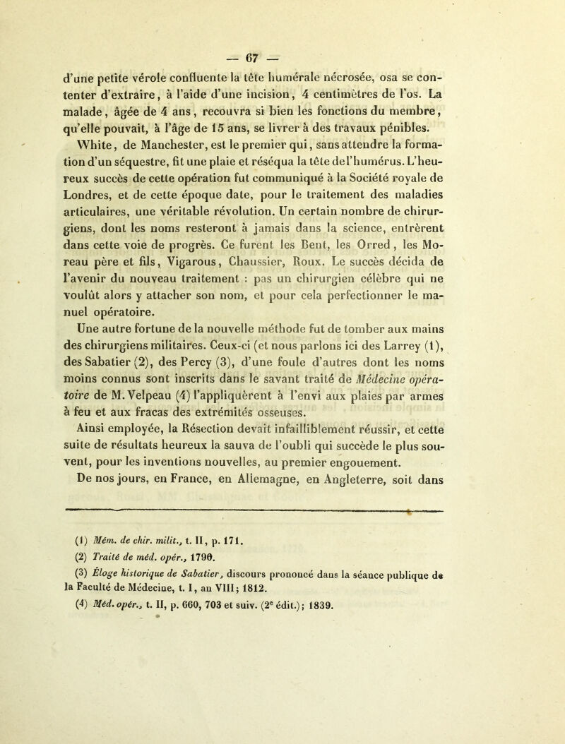 d’une petite vérole confluente la tête humérale nécrosée, osa se con- tenter d’extraire, à l’aide d’une incision, 4 centimètres de l’os. La malade, âgée de 4 ans, recouvra si bien les fonctions du membre, qu’elle pouvait, à l’âge de 15 ans, se livrer à des travaux pénibles. White, de Manchester, est le premier qui, sans attendre la forma- tion d’un séquestre, fit une plaie et réséqua la tête del’humérus. L’heu- reux succès de cette opération fut communiqué à la Société royale de Londres, et de cette époque date, pour le traitement des maladies articulaires, une véritable révolution. Un certain nombre de chirur- giens, dont les noms resteront à jamais dans la science, entrèrent dans cette voie de progrès. Ce furent les Bent, les Orred , les Mo- reau père et fils, Vigarous, Chaussier, Roux. Le succès décida de l’avenir du nouveau traitement : pas un chirurgien célèbre qui ne voulût alors y attacher son nom, et pour cela perfectionner le ma- nuel opératoire. Une autre fortune de la nouvelle méthode fut de tomber aux mains des chirurgiens militaires. Ceux-ci (et nous parlons ici des Larrey (1), des Sabatier (2), des Percy (3), d’une foule d’autres dont les noms moins connus sont inscrits dans le savant traité de Médecine opéra- toire de M. Velpeau (4) l’appliquèrent à l’envi aux plaies par armes à feu et aux fracas des extrémités osseuses. Ainsi employée, la Résection devait infailliblement réussir, et cette suite de résultats heureux la sauva de l’oubli qui succède le plus sou- vent, pour les inventions nouvelles, au premier engouement. De nos jours, en France, en Allemagne, en Angleterre, soit dans (1) Mém. de chir. milit., t. II, p. 171. (2) Traité de méd. opér., 1790. (3) Éloge historique de Sabatier, discours prouoncé daus la séauce publique de la Faculté de Médeciue, t. I, au VIII; 1812. (4) Méd.opér., t. II, p. 660, 703 et suiv. (2« édit.); 1839.