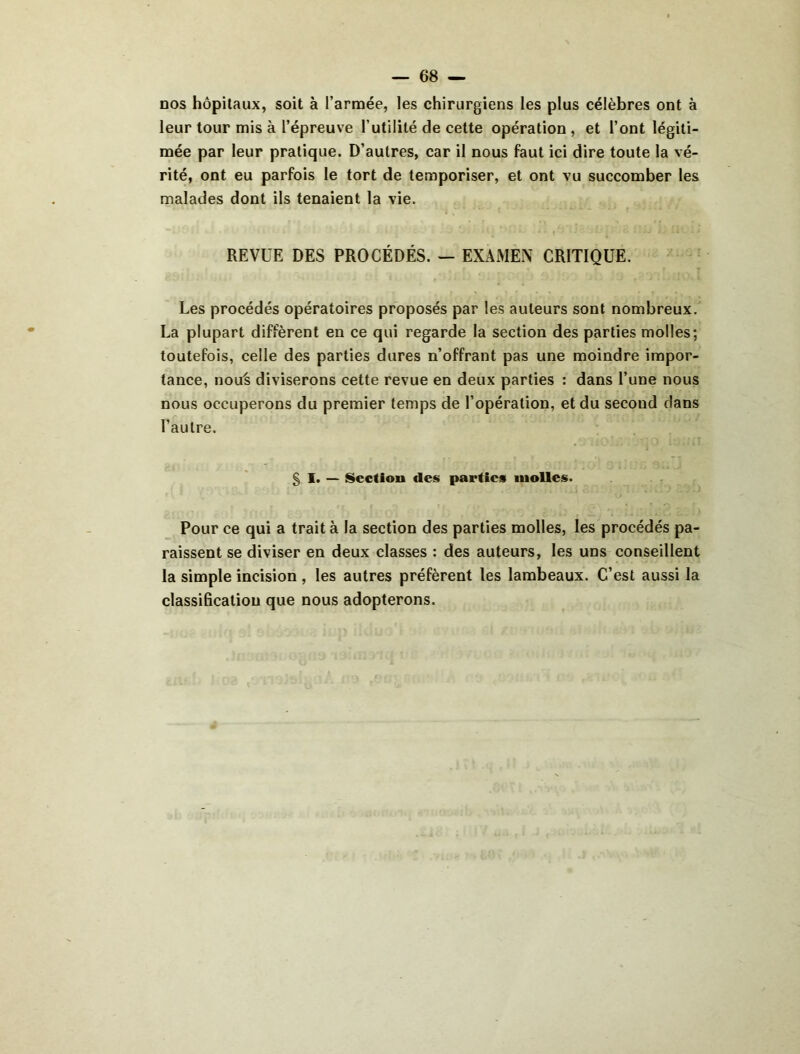 DOS hôpitaux, soit à l’armée, les chirurgiens les plus célèbres ont à leur tour mis à l’épreuve l’utilité de cette opération, et l’ont légiti- mée par leur pratique. D’autres, car il nous faut ici dire toute la vé- rité, ont eu parfois le tort de temporiser, et ont vu succomber les malades dont ils tenaient la vie. REVUE DES PROCÉDÉS. — EXAMEN CRITIQUE. Les procédés opératoires proposés par les auteurs sont nombreux. La plupart diffèrent en ce qui regarde la section des parties molles; toutefois, celle des parties dures n’offrant pas une moindre impor- tance, nou^ diviserons cette revue en deux parties : dans l’une nous nous occuperons du premier temps de l’opération, et du second dans l’autre. § 1. — Section des parties molles. Pour ce qui a trait à la section des parties molles, les procédés pa- raissent se diviser en deux classes : des auteurs, les uns conseillent la simple incision , les autres préfèrent les lambeaux. C’est aussi la classification que nous adopterons.