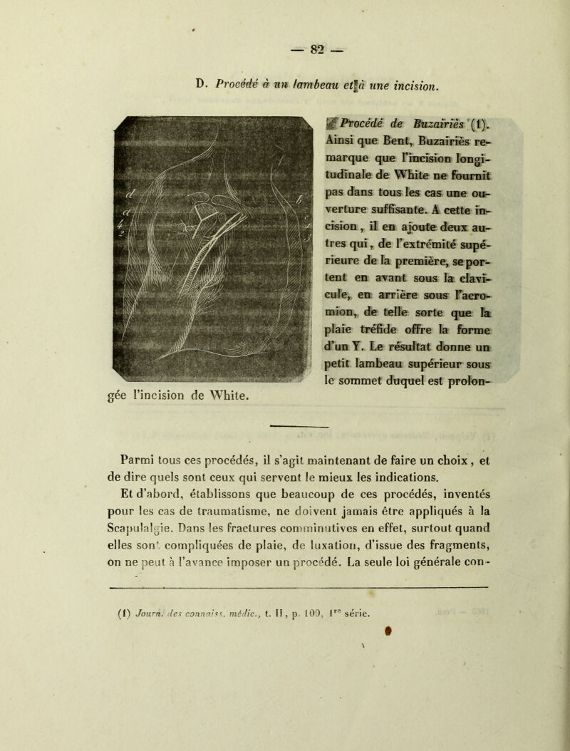 Procédé de Bnzavrîès\\). Ainsi que Bent, Buzaîriès re- naarque que Tincîsion longi- tudinale de White ne fournît pas dans tous les cas une ou- verture suffisante. A cette in- cision , il en ajoute deux au- tres qui, de l’extrémité supé- rieure de la première, se por- tent en avant sous la clavi- cule, en arrière sous Facro- mion, de telle sorte que la plaie tréfide offre la forme d’un Y. Le résultat donne un petit lambeau supérieur sous le sommet duquel est prolon- gée l’incision de White. Parmi tous ces procédés, il s’agit maintenant de faire un choix, et de dire quels sont ceux qui servent le mieux les indications. Et d’abord, établissons que beaucoup de ces procédés, inventés pour les cas de traumatisme, ne doivent jamais être appliqués à la Scapulalgie. Dans les fractures comminutives en effet, surtout quand elles son!, compliquées de plaie, de luxation, d’issue des fragments, on ne peut cà l’avance imposer un procédé. La seule loi générale con - (1) Joiirn. des connais^, médic., t. lî, p. i0\), série. f