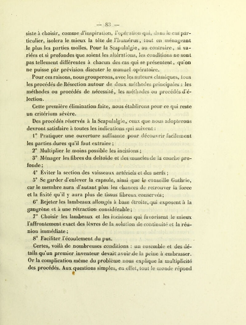siste à choisir, comme d’inspiration, i’opéraüon qui, dauo le cas par- ticulier, isolera le mieux la tête de l’humérus, tout en ménageant le plus les parties molles. Pour la Scapulalgie, au contraire, si va- riées et si profondes Ique soient les altérations, les conditions ne sont pas tellement différentes à chacun des cas qui se présentent, qu’on ne puisse par prévision discuter le manuel opératoire. Pour ces raisons, nous grouperons, avec les auteurs classiques, tous les procédés de Résection autour de deux méthodes pi incipales : les méthodes ou procédés de nécessité, les méthodes ou procédés d’é- lection. Cette première élimination faite, nous établirons pour ce qui reste un critérium sévère. Des procédés réservés à la Scapulalgie, ceux que nous adopterons devront satisfaire à toutes les indications qui suivent : Pratiquer une ouverture suffisante pour découvrir facilement les parties dures qu’il faut extraire ; 2° Multiplier le moins possible les incisions ; 3° Ménager les fibres du deltoïde et des muscles de la couche pro- fonde ; 4° Eviter la section des vaisseaux artériels et des nerfs ; 5° Se garder d’enlever la capsule, ainsi que le conseille Guthrie, car le membre aura d’autant plus les chances de retrouver la force et la fixité qu’il y aura plus de tissus fibreux conservés; 6° Rejeter les lambeaux allongés à base étroite, qui exposent à la gangrène et à une rétraction considérable; 7° Choisir les lambeaux et les incisions qui favorisent le mieux l’affrontement exact des lèvres de la solution de continuité et la réu- nion immédiate ; 8® Faciliter l’écoulement du pus. Certes, voilà de nombreuses conditions : un ensemble et des dé- tails qu’un premier inventeur devait avoir vde la peine à embrasser. Or la complication même du problème nous explique la multiplicité des procédés. Aux questions simples, en effet, tout le monde répond