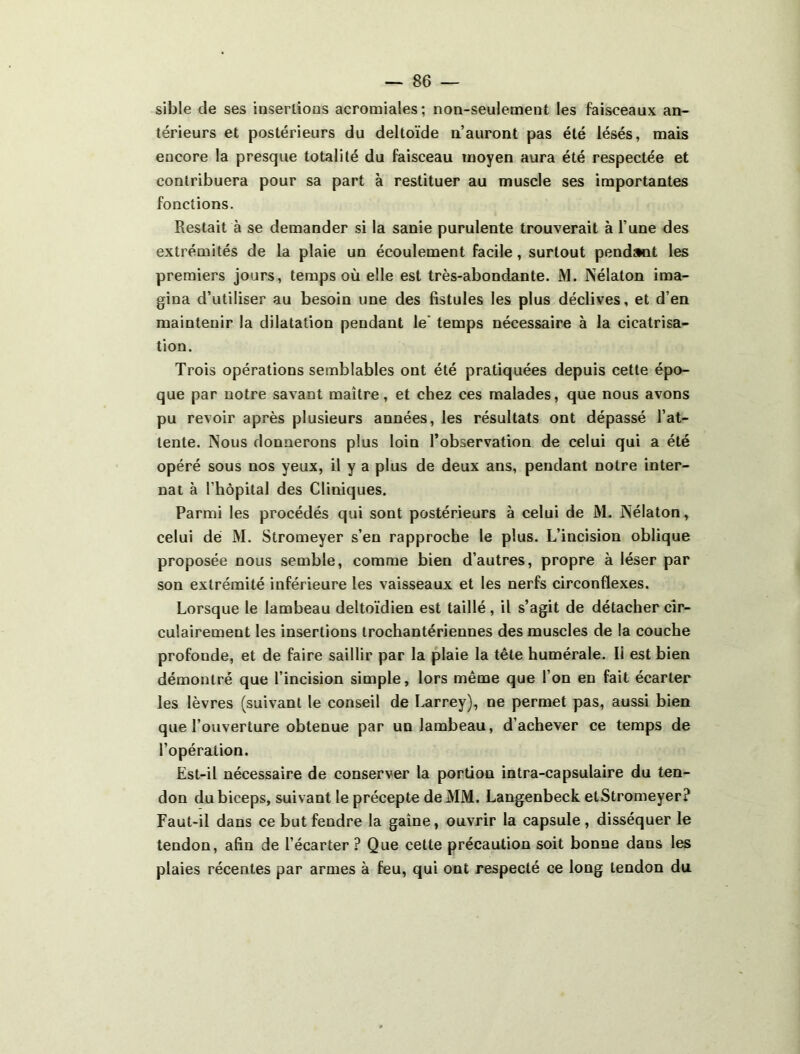 sible de ses iasertioüs acromiales; non-seulement les faisceaux an- térieurs et postérieurs du deltoïde n’auront pas été lésés, mais encore la presque totalité du faisceau moyen aura été respectée et contribuera pour sa part à restituer au muscle ses importantes fonctions. Restait à se demander si la sanie purulente trouverait à l’une des extrémités de la plaie un écoulement facile, surtout pendant les premiers jours, temps où elle est très-abondante. M. Nélaton ima- gina d’utiliser au besoin une des fistules les plus déclives, et d’en maintenir la dilatation pendant le' temps nécessaire à la cicatrisa- tion. Trois opérations semblables ont été pratiquées depuis cette épo- que par notre savant maître, et chez ces malades, que nous avons pu revoir après plusieurs années, les résultats ont dépassé l’at- tente. Nous donnerons plus loin l’observation de celui qui a été opéré sous nos yeux, il y a plus de deux ans, pendant notre inter- nat à rhôpital des Cliniques. Parmi les procédés qui sont postérieurs à celui de M. Nélaton, celui dé M. Stromeyer s’en rapproche le plus. L’incision oblique proposée nous semble, comme bien d’autres, propre à léser par son extrémité inférieure les vaisseaux et les nerfs circonflexes. Lorsque le lambeau deltoïdien est taillé, il s’agit de détacher cîr- culairement les insertions trochantériennes des muscles de la couche profonde, et de faire saillir par la plaie la tête humérale. Il est bien démontré que l’incision simple, lors même que l’on en fait écarter les lèvres (suivant le conseil de l^rrey), ne permet pas, aussi bien que l’ouverture obtenue par un lambeau, d’achever ce temps de l’opération. Est-il nécessaire de conserver la portion intra-capsulaire du ten- don du biceps, suivant le précepte de MM. Langenbeck etStromeyer? Faut-il dans ce but fendre la gaine, ouvrir la capsule, disséquer le tendon, afin de l’écarter ? Que celte précaution soit bonne dans les plaies récentes par armes à feu, qui ont respecté ce long tendon du