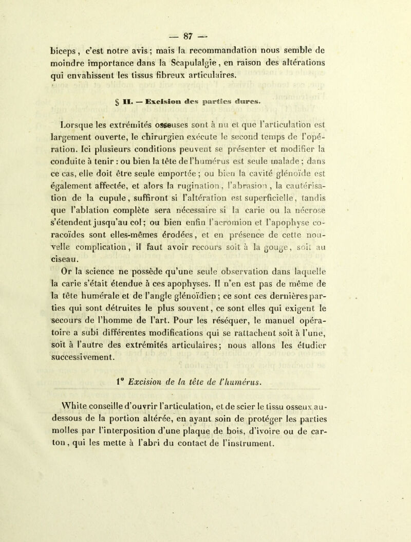 biceps, c’est notre avis ; mais la recommandation nous semble de moindre importance dans la Scapulalgie, en raison des altérations qui envahissent les tissus fibreux articulaires. § II. — Excisiou fies parties dures. Lorsque les extrémités osfi«uses sont à nu et que l’articulation est largement ouverte, le chirurgien exécute le second temps de l’opé- ration. Ici plusieurs conditions peuvent se présenter et modifier la conduite à tenir : ou bien la tète de l’humérus est seule malade ; dans ce cas, elle doit être seule emportée ; ou bien la cavité glénoïde est également affectée, et alors la rugination, l’abrasion , la cautérisa- tion de la cupule, suffiront si l’altération est superficielle, tandis que l’ablation complète sera nécessaire si la carie ou la nécrose s’étendent jusqu’au col; ou bien enfin l’acromion et l’apophyse co- racoïdes sont elles-mêmes érodées, et en présence de cette nou- velle complication, il faut avoir recours soit à la gouge, soit au ciseau. Or la science ne possède qu’une seule observation dans laquelle la carie s’était étendue à ces apophyses. II n’en est pas de même de la tête humérale et de l’angle glénoïdien; ce sont ces dernières par- ties qui sont détruites le plus souvent, ce sont elles qui exigent le secours de l’homme de l’art. Pour les réséquer, le manuel opéra- toire a subi différentes modifications qui se rattachent soit à l’une, soit à l’autre des extrémités articulaires; nous allons les étudier successivement. 1“ Excision de la tête de l’humérus. White conseille d’ouvrir l’articulation, et de scier le tissu osseux au- dessous de la portion altérée, en ayant soin de protéger les parties molles par l’interposition d’une plaque de bois, d’ivoire ou de car- ton, qui les mette à l’abri du contact de l’instrument.