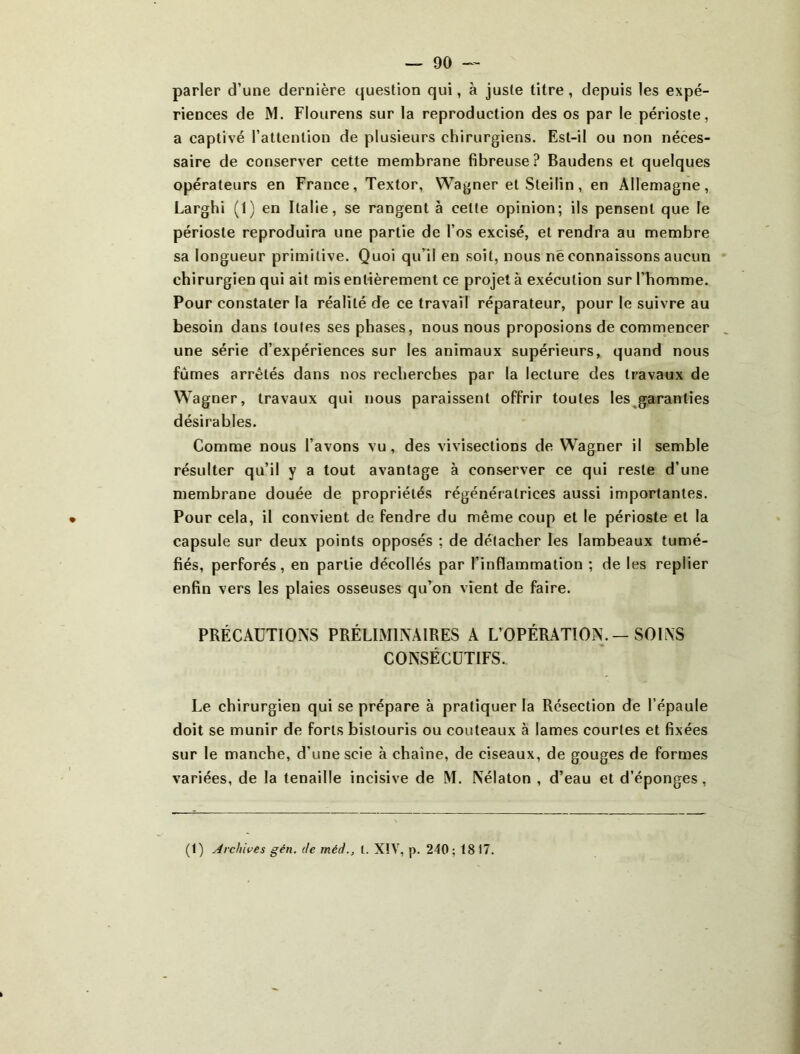 parler d’une dernière question qui, à juste titre, depuis les expé- riences de M. Flourens sur la reproduction des os par le périoste, a captivé l’attention de plusieurs chirurgiens. Est-il ou non néces- saire de conserver cette membrane fibreuse? Baudens et quelques opérateurs en France, Textor, Wagner et Sleilin, en Allemagne, Larghi (1) en Italie, se rangent à celte opinion; ils pensent que le périoste reproduira une partie de l’os excisé, et rendra au membre sa longueur primitive. Quoi qu’il en soit, nous né connaissons aucun chirurgien qui ait mis entièrement ce projet à exécution sur l’homme. Pour constater la réalité de ce travail réparateur, pour le suivre au besoin dans toutes ses phases, nous nous proposions de commencer une série d’expériences sur les animaux supérieurs, quand nous fûmes arrêtés dans nos recherches par la lecture des travaux de Wagner, travaux qui nous paraissent offrir toutes les garanties désirables. Comme nous l’avons vu, des vivisections de Wagner il semble résulter qu’il y a tout avantage à conserver ce qui reste d’une membrane douée de propriétés régénératrices aussi importantes. Pour cela, il convient de fendre du même coup et le périoste et la capsule sur deux points opposés ; de détacher les lambeaux tumé- fiés, perforés, en partie décollés par l’inflammation ; de les replier enfin vers les plaies osseuses qu’on vient de faire. PRÉCAUTIONS PRÉLIMINAIRES A L’OPÉRATIOiN. - SOINS CONSÉCUTIFS. Le chirurgien qui se prépare à pratiquer la Résection de l’épaule doit se munir de forts bistouris ou couteaux à lames courtes et fixées sur le manche, d’une scie à chaîne, de ciseaux, de gouges de formes variées, de la tenaille incisive de M. Nélaton , d’eau et d’éponges, (t) Archives gén. de méd., l. XIV, p. 240; 18 17.