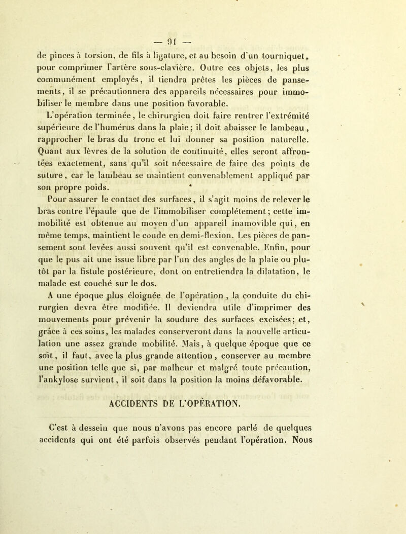 ~ 01 de pinces à torsion, de fils à ligature, et au besoin d’un tourniquet, pour comprimer l’artère sous-clavière. Outre ces objets, les plus communément employés, il tiendra prêtes les pièces de panse- ments, il se précautionnera des appareils nécessaires pour immo- biliser le membre dans une position favorable. L’opération terminée, le chirurgien doit faire rentrer l’extrémité supérieure de l’humérus dans la plaie; il doit abaisser le lambeau, rapprocher le bras du tronc et lui donner sa position naturelle. Quant aux lèvres de la solution de continuité, elles seront affron- tées exactement, sans qu’il soit nécessaire de faire des points de suture, car le lambeau se maintient convenablement appliqué par son propre poids. * Pour assurer le contact des surfaces, il s’agit moins de relever le bras contre l’épaule que de l’immobiliser complètement; cette im- mobilité est obtenue au moyen d’un appareil inamovible qui, en même temps, maintient le coude en demi-flexion. Les pièces de pan- sement sont levées aussi souvent qu’il est convenable. Enfin, pour que le pus ait une issue libre par l’un des angles de la plaie ou plu- tôt par la fistule postérieure, dont on entretiendra la dilatation, le malade est couché sur le dos. A une époque plus éloignée de l’opération , la conduite du chi- rurgien devra être modifiée. Il deviendra utile d’imprimer des mouvements pour prévenir la soudure des surfaces excisées; et, grâce à ces soins, les malades conserveront dans la nouvelle articu- lation une assez grande mobilité. Mais, à quelque époque que ce soit, il faut, avec la plus grande attention, conserver au membre une position telle que si, par malheur et malgré toute précaution, l’ankylose survient, il soit dans la position la moins défavorable. ACCIDENTS DE L’OPÉRATION. C’est à dessein que nous n’avons pas encore parlé de quelques accidents qui ont été parfois observés pendant l’opération. Nous